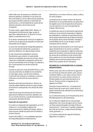 Capítulo 9. - Expansión de la Agricultura desde las Tierras Altas
6
sobre todo aves, de junqueras y cañizales y de
palmeras datileras, existentes en las áreas con
alto nivel freático y en las riberas de los pantanos,
que proporcionaban alimento y materiales de
construcción, y a la fertilidad de los suelos de los
abanicos aluviales y de las llanuras de
inundación.
En estos suelos, según Robert McC. Adams, se
introdujeron las técnicas de riego, ya que la
agricultura dependía de él, al decrecer la lluvia
según se avanzaba hacia el sur.
En el sector meridional de la llanura se regaba en
invierno con el agua de los pequeños arroyos que
descienden de los Zagros.
La zona más meridional de la Baja Mesopotamia
era una maraña de cañaverales, junqueras y
palmeras datileras, con algunas bajas colinas.
En ella, los primeros pobladores tuvieron,
literalmente, que construir el suelo donde
asentar sus poblados de casas de carrizos y barro,
a base de ir ampliando las pequeñas colinas con
carrizos entrelazados entre el fango circundante y
de ir construyendo una red de canales de
drenaje.
Cuando se alcanzó la costa del Golfo Pérsico, a los
recursos anteriores se añadieron los existentes
en este lugar: pesca, caza de aves acuáticas,
recolección de moluscos y crustáceos, y juncos y
cañas para construcción de casas, barcas y
esteras.
Bastante antes del inicio del tercer milenio, las
casas de adobe (ladrillos de barro y paja secados
al sol) fueron sustituyendo a los chozos de cañas
y barro.
Todo este proceso de colonización de la llanura
baja aluvial y deltaica lo veremos repetido, casi
en sus mismos términos, cuando describamos la
colonización del delta del Nilo.
Expansión de la ganadería
En cuanto a la expansión de la ganadería, en el VI
milenio a.C. se consolida el régimen de
trashumancia de los rebaños de ovejas, cabras y
reses vacunas, desde los pastos de la montaña a
los de la llanura.
A partir del 5.000 a.C. en los poblados agrícolas
de la Baja Mesopotamia había bovinos
domésticos y, en menor número, ovejas y cabras,
así como onagros.
La existencia de un mayor número de bovinos
domésticos en los asentamientos con agricultura
de regadío que en los de agricultura de secano,
nos hace pensar en su uso como ganado de
trabajo: labor de arar.
A medida que avanza la colonización agrícola de
la llanura, se incrementa el ganado en régimen
de estabulación, mediante el aprovechamiento
de los pastos estacionales de la época húmeda y
de los pastos de las zonas húmedas, ciénagas y
proximidades de los cursos de agua, y de las
rastrojeras de los cultivos.
Este sistema de alimentación es el mismo que se
sigue actualmente en las sierras y mesetas
españolas para el ganado en régimen extensivo:
pastos de montaña, trashumancia de los pastos
de verano de la montaña a los de invierno del
llano, pastos en las zonas de drenaje impedido
(labajos), que conservan pastos frescos en la
época seca, y pastos de las rastrojeras.
RESUMEN DE LA EXPANSIÓN POR LA LLANURA
MESOPOTÁMICA
Vemos, pues, que solo con derivar las aguas de
los ríos hacia las áreas de cultivo, cazar, pescar,
recolectar dátiles, y usar cañas, juncos y barro
para construir sus casas, esteras y barcas, el
hombre podía vivir permanentemente en la
llanura. Proceso similar al seguido por los
egipcios en el Nilo.
Durante el sexto milenio a.C., se sentaron las
bases firmes de lo que sería, a partir de él, el
patrón alimenticio de subsistencia característico
de Mesopotamia:
a), el cultivo de secano, en la franja lluviosa de la
Alta Mesopotamia y del Somontano;
b), el cultivo de regadío de las cuencas bajas
adyacentes a los cursos de agua y de los cauces
con flujo estacional (wadis), de trigo (Triticum
monococcum, T. dicoccum y T.spelta), cebada de
dos y de seis carreras, y leguminosas (lentejas,
vezas, guisantes...);
c), el cultivo intensivo de riego de hortalizas,
legumbres y frutales; y
Agricultura 1.0 - Así comienza la Agricultura.
Autor: Álvaro Martínez Álvarez. Dr. Ing. Agrónomo. 68
 