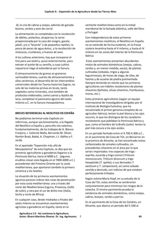 Capítulo 9. - Expansión de la Agricultura desde las Tierras Altas
7
d), la cría de cabras y ovejas, además de ganado
bovino, cerdos y aves de corral.
La alimentación se completaba con la recolección
de dátiles, pistachos, alcaparras; la carne
proporcionada por la caza del onagro, gacela,
jabalí, uro o "bisonte" y de pequeños reptiles; la
pesca de peces de agua dulce;, y la recolección de
moluscos, crustáceos, y huevos de aves.
A los cultivos anteriores, hay que incorporar el
lino para uso textil y, quizá anteriormente, para
extraer el aceite de su semilla, y cuyo cultivo
requería el riego al extenderse por la llanura.
El almacenamiento de granos en graneros
semisubterráneos, cuartos de almacenamiento y
ollas cerámicas, el desarrollo de los intercambios
comerciales desde los Tauros hasta los Zagros, no
solo de las materias primas en bruto, tanto
vegetales como minerales, sino también de
productos elaborados, como cueros y tejidos de
lana, completan el panorama agrario del sexto
milenio a.C. en la llanura mesopotámica.
BREVES REFERENCIAS AL NEOLITICO EN ESPAÑA
No podíamos terminar este Capítulo sin
referirnos, aunque sea brevemente, a la llegada
del Neolítico a España y, para ello nos valemos,
fundamentalmente, de los trabajos de A. Blanco
Freijeiro, J. Valiente Malla, Bernardo M. Oliver,
Ramón Buxó, Badal, A. Chapman, J.J. Ibáñez y F.
Jordá.
En el apartado “Expansión más allá de
Mesopotamia” de esta Capítulo, se dijo que los
primeros agricultores y ganaderos llegaron a la
Península Ibérica, hacia el 6000 a.C. (algunos
eruditos sitúan esta llegada en el 7000-6000 a.C.)
procedentes del Próximo Oriente por la costa
mediterránea, que aportaron también la primera
cerámica y los textiles.
La situación de los primeros asentamientos
agrarios parecen indicar dos rutas de penetración
por esta costa mediterránea: una a través del
norte del Mediterráneo (Liguria, Provenza, Golfo
de León), y otra por el sur de dicho mar (Italia,
Sicilia y norte de África).
En cualquier caso, desde mediados a finales del
sexto milenio se encuentran asentamientos
agrícolas y ganaderos en España, tanto en la
vertiente mediterránea como en la mitad
meridional de la fachada atlántica, valle del Ebro
y Portugal.
Con independencia de estos primeros
asentamientos neolíticos, el Neolítico en España
no se extiende de forma evidente, en la franja
costera levantina hasta el V milenio, y hasta el IV
milenio en las zonas del interior de la Península
Ibérica
Estos asentamientos presentan abundantes
restos de animales domésticos (ovejas, cabras,
cerdos y, en menor medida, vacas), de plantas
cultivadas (cebadas, trigos y algunas
leguminosas), de hoces de siega, de sílex, de
hachas y de azuelas de piedra pulimentada.
Siempre teniendo en mente que los primeros
agricultores son hábiles recolectores de plantas
silvestres (bellotas, olivas silvestres, frambuesas,
moras, etc.).
Estos primeros agricultores (según un equipo
internacional de investigadores dirigidos por el
Instituto de Biología Evolutiva, que ha
secuenciado el primer genoma completo de un
agricultor ibérico), tenían la piel blanca y los ojos
oscuros, lo que los distinguía de los cazadores-
recolectores que poblaban la Península Ibérica y
que, como el hombre de la Braña (León) tenían la
piel más oscura y los ojos azúles.
En un periodo fechado entre el 4.700-4.300 a.C.,
en el yacimiento de Cova de l'Or, en Beniarres en
la provincia de Alicante, se han encontrado restos
carbonizados de cereales cultivados, sin
precedentes silvestres en el área por lo que
serían importados: tres especies de trigo -
esprilla, escanda y trigo común (Triticum
monococcum, Triticum dicoccum y trigo
hexaploide (T. spelta), o sus derivados T.
aestivum y T. compactum), así como cebada
vestida y desnuda, con indicios de que estaban
perfectamente trillados.
Según estima María Hopf, en su estudio de la
Cova de l'Or, estas semillas se sembrarían
conjuntamente para minimizar los riesgos de la
cosecha. El mismo yacimiento prueba la
existencia de animales domésticos, como ovejas,
cabras, bueyes, cerdos y perros.
En el yacimiento de la Cova de les Cendres, en
Alicante, que abarca un periodo del 5.500 al
Agricultura 1.0 - Así comienza la Agricultura.
Autor: Álvaro Martínez Álvarez. Dr. Ing. Agrónomo. 69
 