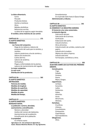 Índice
IV
La dieta alimentaria.
Carne
Pescado
Productos lácteos
Aceites y mantecas
Otros
Bebidas alcohólicas
Referencias escritas
La dieta de los egipcios según Herodoto
El vestido y otras materias de uso común.
CAPÍTULO 25.- ………………………………………… 175
EL EGIPTO DINÁSTICO:
TRABAJAR.
Las Tareas del campesino.
Riego de los tablares y labores de
preparación del suelo para la siembra, y
siembra.
Labores posteriores a las de siembra y
labores de recolección.
Cultivo del lino.
Labores de vendimia.
Horticultura.
Plagas y enfermedades de las plantas.
Labores de mantenimiento del regadío.
La mujer campesina.
La casa rural.
Distribución de los productos.
CAPÍTULO 26.- ………………………………………… 183
EL EGIPTO DINÁSTICO:
METROLOGÍA.
Patrones de medida.
Medidas de longitud.
Medidas de superficie.
Medidas de capacidad.
Medidas de peso.
Medida del tiempo.
CAPÍTULO 27.- ………………………………………… 187
EL EGIPTO DINÁSTICO:
BOSQUEJO SOCIAL.
La población: número, densidad,
asentamiento y estratificación.
Número y densidad.
Análisis del número de habitantes.
Asentamientos de la población.
Estratificación de la población.
La propiedad.
En el Reino nuevo
Arrendamientos
En el periodo Saita hasta la Época Griega
Administración y tributos.
CAPÍTULO 28.- ………………………………………… 195
EL EGIPTO DINÁSTICO:
EL COMERCIO Y LA INDUSTRIA AGRARIA.
El Comercio y las rutas comerciales.
La Industria Agraria
Fabricación del pan.
Fabricación de la cerveza.
Vinificación.
Elaboración del aceite.
Industria lechera.
Otros alimentos.
Industria textil, de curtidos, cestería y del
papiro.
Industria de la madera.
Objetos de vidrio y fayenza.
Industria del tinte.
Farmacopea, cosméticos y otros.
CAPÍTULO 29.- ………..………………………………… 203
ALGO MÁS SOBRE LOS CULTIVOS DEL PRÓXIMO
ORIENTE.
Cereales grano.
Trigo.
Cebada.
Centeno.
Avena.
Mijos y Sorgos.
Leguminosas.
Lentejas.
Guisantes.
Judías.
Garbanzos.
Habas.
Almortas.
Vicias.
Altramuces.
Alholvas.
Hortalizas.
Crucíferas.
Liliáceas.
Cucurbitáceas.
Compuestas.
Caparidáceas.
Quenopodiáceas.
Oleaginosas.
Olivo.
Agricultura 1.0 - Así comienza la Agricultura.
Autor: Álavaro Martínez Álvarez. Dr. Ing. Agrónomo.
 