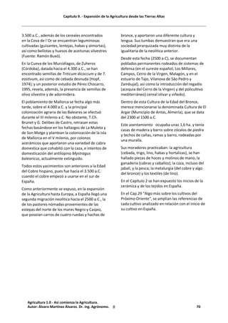 Capítulo 9. - Expansión de la Agricultura desde las Tierras Altas
8
3.500 a.C., además de los cereales encontrados
en la Cova de l´Or se encuentran leguminosas
cultivadas (guisantes, lentejas, habas y almortas),
así como bellotas y huesos de aceitunas silvestres
(Fuente: Ramón Buxó).
En la Cueva de los Murciélagos, de Zuheros
(Córdoba), datada hacia el 4.300 a.C., se han
encontrado semillas de Triticum dicoccum y de T.
eastivum, así como de cebada desnuda (Hopf,
1974); y un posterior estudio de Pérez Chocarro,
1995, revela, además, la presencia de semillas de
olivo silvestre y de adormidera.
El poblamiento de Mallorca se fecha algo más
tarde, sobre el 4.000 a.C. y la principal
colonización agraria de las Baleares se efectuó
durante el III milenio a.C. No obstante, T.Ch.
Brunet y G. Delibes de Castro, retrasan estas
fechas basándose en los hallazgos de La Muleta y
de Son Matge y plantean la colonización de la isla
de Mallorca en el V milenio, por colonos
acerámicos que aportaron una variedad de cabra
domestica que cohabitó con la caza, e intentos de
domesticación del antilopino Mystragus
balearicus, actualmente extinguido.
Todos estos yacimientos son anteriores a la Edad
del Cobre hispano, pues fue hacia el 3.500 a.C.
cuando el cobre empezó a usarse en el sur de
España.
Como anteriormente se expuso, en la expansión
de la Agricultura hasta Europa, a España llegó una
segunda migración neolítica hacia el 2500 a.C., la
de los pastores nómadas provenientes de las
estepas del norte de los mares Negro y Caspio,
que poseían carros de cuatro ruedas y hachas de
bronce, y aportaron una diferente cultura y
lengua. Sus tumbas demuestran que era una
sociedad jerarquizada muy distinta de la
igualitaria de la neolítica anterior.
Desde esta fecha (2500 a.C), se documentan
poblados permanentes rodeados de sistemas de
defensa (en el sureste español, Los Millares,
Campos, Cerro de la Virgen, Malagón, y en el
estuario de Tajo, Vilanova de Sâo Pedro y
Zambujal), así como la introducción del regadío
(acequia del Cerro de la Virgen) y del policultivo
mediterráneo) cereal olivar y viñedo).
Dentro de esta Cultura de la Edad del Bronce,
merece mencionarse la denominada Cultura de El
Argar (Municipio de Antas, Almería), que se data
del 2300 al 1500 a.C.
Este asentamiento ocupaba unas 1,6 ha. y tenía
casas de madera y barro sobre zócalos de piedra
y techos de cañas, ramas y barro, rodeadas por
una muralla.
Sus moradores practicaban: la agricultura
(cebada, trigo, lino, habas y hortalizas), se han
hallado piezas de hoces y molinos de mano; la
ganadería (cabras y caballos); la caza, incluso del
jabalí, y la pesca; la metalurgia (del cobre y algo
del bronce) y los textiles (de lino).
En el Capítulo 2 se han expuesto los inicios de la
cerámica y de los tejidos en España.
En el Cap.29 “Algo más sobre los cultivos del
Próximo Oriente“, se amplían las referencias de
cada cultivo analizado en relación con el inicio de
su cultivo en España.
Agricultura 1.0 - Así comienza la Agricultura.
Autor: Álvaro Martínez Álvarez. Dr. Ing. Agrónomo. 70
 