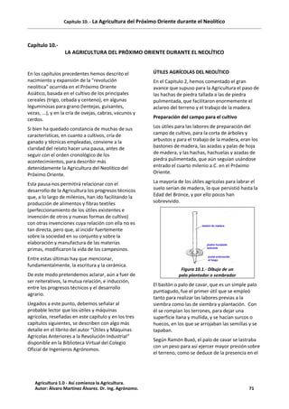 Capítulo 10. - La Agricultura del Próximo Oriente durante el Neolítico
Capítulo 10.-
LA AGRICULTURA DEL PRÓXIMO ORIENTE DURANTE EL NEOLÍTICO
En los capítulos precedentes hemos descrito el
nacimiento y expansión de la "revolución
neolítica" ocurrida en el Próximo Oriente
Asiático, basada en el cultivo de los principales
cereales (trigo, cebada y centeno), en algunas
leguminosas para grano (lentejas, guisantes,
vezas, ...), y en la cría de ovejas, cabras, vacunos y
cerdos.
Si bien ha quedado constancia de muchas de sus
características, en cuanto a cultivos, cría de
ganado y técnicas empleadas, conviene a la
claridad del relato hacer una pausa, antes de
seguir con el orden cronológico de los
acontecimientos, para describir más
detenidamente la Agricultura del Neolítico del
Próximo Oriente.
Esta pausa nos permitirá relacionar con el
desarrollo de la Agricultura los progresos técnicos
que, a lo largo de milenios, han ido facilitando la
producción de alimentos y fibras textiles
(perfeccionamiento de los útiles existentes e
invención de otros y nuevas formas de cultivo)
con otras invenciones cuya relación con ella no es
tan directa, pero que, al incidir fuertemente
sobre la sociedad en su conjunto y sobre la
elaboración y manufactura de las materias
primas, modificaron la vida de los campesinos.
Entre estas últimas hay que mencionar,
fundamentalmente, la escritura y la cerámica.
De este modo pretendemos aclarar, aún a fuer de
ser reiterativos, la mutua relación, e inducción,
entre los progresos técnicos y el desarrollo
agrario.
Llegados a este punto, debemos señalar al
probable lector que los útiles y máquinas
agrícolas, reseñadas en este capítulo y en los tres
capítulos siguientes, se describen con algo más
detalle en el librito del autor “Útiles y Máquinas
Agrícolas Anteriores a la Revolución Industrial“
disponible en la Biblioteca Virtual del Colegio
Oficial de Ingenieros Agrónomos.
ÚTILES AGRÍCOLAS DEL NEOLÍTICO
En el Capitulo 2, hemos comentado el gran
avance que supuso para la Agricultura el paso de
las hachas de piedra tallada a las de piedra
pulimentada, que facilitaron enormemente el
aclareo del terreno y el trabajo de la madera.
Preparación del campo para el cultivo
Los útiles para las labores de preparación del
campo de cultivo, para la corta de árboles y
arbustos y para el trabajo de la madera, eran los
bastones de madera, las azadas y palas de hoja
de madera, y las hachas, hachuelas y azadas de
piedra pulimentada, que aún seguían usándose
entrado el cuarto milenio a.C. en el Próximo
Oriente.
La mayoría de los útiles agrícolas para labrar el
suelo serían de madera, lo que persistió hasta la
Edad del Bronce, y por ello pocos han
sobrevivido.
Figura 10.1.- Dibujo de un
palo plantador o sembrador
El bastón o palo de cavar, que es un simple palo
puntiagudo, fue el primer útil que se empleó
tanto para realizar las labores previas a la
siembra como las de siembra y plantación. Con
él se rompían los terrones, para dejar una
superficie llana y mullida, y se hacían surcos o
huecos, en los que se arrojaban las semillas y se
tapaban.
Según Ramón Buxó, el palo de cavar se lastraba
con un peso para así ejercer mayor presión sobre
el terreno, como se deduce de la presencia en el
Agricultura 1.0 - Así comienza la Agricultura.
Autor: Álvaro Martínez Álvarez. Dr. Ing. Agrónomo. 71
 
