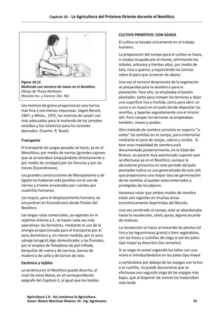 Capítulo 10. - La Agricultura del Próximo Oriente durante el Neolítico
Figura 10.11.
Molienda con mortero de mano en el Neolítico.
Dibujo de Theya Molleson.
(Revista Inv. y Ciencia. Oct. 94)
Los molinos de grano proporcionan una harina
más fina y con menos impurezas. Según Benoit,
1947, y White., 1975, los molinos de vaivén son
más adecuados para la molienda de los cereales
vestidos y los rotatorios para los cereales
desnudos. (Fuente: R. Buxó).
Transporte
El transporte de cargas pesadas se hacía, ya en el
Mesolítico, por medio de narrías (grandes cajones
que se arrastraban empujándolos directamente o
por medio de cordajes) por las llanuras y por las
nieves (Escandinavia).
Las grandes construcciones de Mesopotamia y de
Egipto no hubieran sido posibles sin el uso de
narrías y trineos arrastrados por cuerdas por
cuadrillas humanas.
Los esquís, para el desplazamiento humano, se
encuentran en Escandinavia desde finales del
Neolítico.
Las largas rutas comerciales, ya vigentes en el
séptimo milenio a.C, se hacen cada vez más
operativas: las terrestres, mediante el uso de la
energía proporcionada para el transporte por el
asno doméstico y, en menor medida, por el asno
salvaje (onagro) algo domesticado; y las fluviales,
por el empleo de flotadores de piel inflada,
barquillas de cuero y de carrizos, barcas de
madera y de caña y de barcos de vela.
Cerámica y tejidos
La cerámica en el Neolítico quedó descrita, al
nivel de estas Notas, en el correspondiente
epígrafe del Capítulo 2, al igual que los tejidos.
CULTIVO PRIMITIVO: CON AZADA
El cultivo se basaba únicamente en el trabajo
humano.
La preparación del campo para el cultivo se hacía,
si estaba ocupado por el monte, eliminando los
árboles, arbustos y hierbas altas, por medio de
tala, roza y quema, y esparciendo las cenizas
sobre él para que sirvieran de abono.
Una vez el terreno desprovisto de la vegetación
se preparaba para la siembra o para la
plantación. Para ello, se empleaba el bastón
plantador, tanto para romper los terrones y dejar
una superficie lisa y mullida, como para abrir un
surco o un hueco en el suelo donde depositar las
semillas, y taparlas seguidamente con el mismo
útil. Para romper los terrones se empleaban,
también, mazas y azadas.
Otro método de siembra consistía en esparcir "a
voleo" las semillas en el campo, para enterrarlas
mediante el paso de ovejas, cabras y cerdos. Si
bien esta modalidad de siembra está
documentada posteriormente, en la Edad del
Bronce, no parece muy aventurado suponer que
se efectuase ya en el Neolítico, aunque la
abundante presencia en este periodo del palo
plantador indica un uso generalizado de este útil,
que proporciona una mayor tasa de germinación
de las semillas al quedar estas enterradas y
protegidas de los pájaros.
Hacemos notar que ambos modos de siembra
están aún vigentes en muchas áreas
económicamente deprimidas del Mundo.
Una vez sembrado el campo, este se abandonaba
hasta la recolección, salvo, quizá, alguna escarda
de malezas.
La recolección se hacía arrancando las plantas (el
lino y las leguminosas grano) o bien segándolas,
con las hoces y cuchillos de siega o con los palos
tipo mayal ya descritos (los cereales).
Si se siega el cereal cogiendo los tallos con una
mano e introduciéndolos en los palos tipo mayal
o cortándolos por debajo de las espigas con la hoz
o el cuchillo, no puede descartarse que se
efectuase una segunda siega de las espigas más
bajas, que al disponer de menos luz maduraban
más tarde.
Agricultura 1.0 - Así comienza la Agricultura.
Autor: Álvaro Martínez Álvarez. Dr. Ing. Agrónomo. 74
 