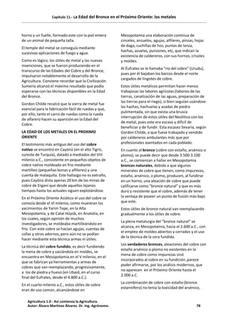 Capítulo 11.- La Edad del Bronce en el Próximo Oriente: los metales
horno y un fuelle, formado este con la piel entera
de un animal de pequeña talla.
El temple del metal se conseguía mediante
sucesivas aplicaciones de fuego y agua.
Como es lógico, los útiles de metal y las nuevas
invenciones, que se fueron produciendo en el
transcurso de las Edades del Cobre y del Bronce,
impulsaron notablemente el desarrollo de la
Agricultura. Conviene recordar que la Civilización
Sumeria alcanzó el máximo resultado que podía
esperarse con las técnicas disponibles en la Edad
del Bronce.
Gordon Childe recalcó que la sierra de metal fue
esencial para la fabricación fácil de ruedas y que,
por ello, tanto el carro de ruedas como la rueda
de alfarero hacen su aparición en la Edad del
Cobre.
LA EDAD DE LOS METALES EN EL PROXIMO
ORIENTE
El testimonio más antiguo del uso del cobre
nativo se encontró en Cayönü (en el alto Tigris,
sureste de Turquía), datado a mediados del VIII
milenio a.C., consistente en pequeños objetos de
cobre nativo moldeado en frio mediante
martilleo (pequeñas leznas y alfileres) y una
cuenta de malaquita. Este hallazgo no es extraño,
pues Cayönü dista apenas 20 km de las minas de
cobre de Ergani que desde aquellos lejanos
tiempos hasta los actuales siguen explotándose.
En el Próximo Oriente Asiático el uso del cobre se
conocía desde el VI milenio, como muestran los
yacimientos de Yarim Tepe, en la Alta
Mesopotamia, y de Catal Hüyük, en Anatolia, en
los cuales, según opinión de muchos
investigadores, se moldeaba martilleándolo en
frío. Con este cobre se hacían agujas, cuentas de
collar y otros adornos, pero aún no se podían
hacer mediante esta técnica armas ni útiles.
La técnica del cobre fundido, es decir fundiendo
la mena de cobre y vaciándola en moldes, se
encuentra en Mesopotamia en el V milenio, en el
que se fabrican ya herramientas y armas de
cobres que van reemplazando, progresivamente,
a los de piedra y hueso (en Ubaid, en el curso
final del Eufrates, desde el 4.800 a.C.).
En el cuarto milenio a.C., estos útiles de cobre
eran de uso común, alcanzándose en
Mesopotamia una elaboración continua de
cinceles, anzuelos, agujas, alfileres, pinzas, hojas
de daga, cuchillas de hoz, puntas de lanza,
hachas, azuelas, punzones, etc, que indican la
existencia de caldereros, con sus hornos, crisoles
y moldes.
Al Éufrates se le llamaba "río del cobre" (Urudu),
pues por él bajaban los barcos desde el norte
cargados de lingotes de cobre.
Estos útiles metálicos permitían hacer menos
trabajosas las labores agrícolas (laboreo de las
tierras, canalización de las aguas, preparación de
las tierras para el riego), si bien seguían usándose
las hachas, hachuelas y azadas de piedra
pulimentada, sin que exista una brusca
interrupción de estos útiles del Neolítico con los
de metal, pues este era escaso y difícil de
beneficiar y de fundir. Esta escasez llevaría, según
Gordon Childe, a que fuese trabajado y vendido
por caldereros ambulantes más que por
profesionales asentados en cada poblado.
En cuanto al bronce (cobre con estaño, arsénico o
plomo), se puede decir que desde 3.500-3.100
a.C., se comienzan a hallar en Mesopotamia
bronces naturales, debido a que algunos
minerales de cobre que tienen, como impurezas,
estaño, arsénico, o plomo, producen, al fundirse
en un horno, una aleación de cobre que puede
calificarse como "bronce natural" y que es más
duro y resistente que el cobre, además de tener
la ventaja de poseer un punto de fusión más bajo
que este.
Estos útiles de bronce natural van reemplazando
gradualmente a los útiles de cobre.
La plena metalurgia del “bronce natural” se
alcanza, en Mesopotamia, hacia el 2.600 a.C., con
el empleo de moldes abiertos y cerrados y el uso
de la técnica de la cera fundida.
Los verdaderos bronces, aleaciones del cobre con
estaño arsénico o plomo no existentes en la
mena de cobre como impurezas sinó
incorporados al cobre en su fundición ,parece
poder afirmarse, por los análisis modernos, que
no aparecen en el Próximo Oriente hasta el
2.000 a.C.
La combinación de cobre con estaño (bronce
estannífero) no tenía la toxicidad del arsénico,
Agricultura 1.0 - Así comienza la Agricultura.
Autor: Álvaro Martínez Álvarez. Dr. Ing. Agrónomo. 78
 