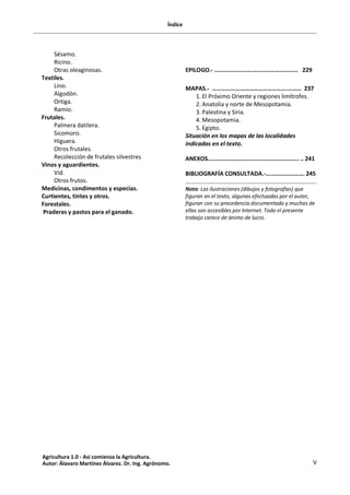 Índice
V
Sésamo.
Ricino.
Otras oleaginosas.
Textiles.
Lino.
Algodón.
Ortiga.
Ramio.
Frutales.
Palmera datilera.
Sicomoro.
Higuera.
Otros frutales.
Recolección de frutales silvestres
Vinos y aguardientes.
Vid.
Otros frutos.
Medicinas, condimentos y especias.
Curtientes, tintes y otros.
Forestales.
Praderas y pastos para el ganado.
EPILOGO.- …………………………..….……………… 229
MAPAS.- ………………………………………….……… 237
1. El Próximo Oriente y regiones limítrofes.
2. Anatolia y norte de Mesopotamia.
3. Palestina y Siria.
4. Mesopotamia.
5. Egipto.
Situación en los mapas de las localidades
indicadas en el texto.
ANEXOS………………………………………………….. .. 241
BIBLIOGRAFÍA CONSULTADA.-……………………. 245
Nota: Las ilustraciones (dibujos y fotografías) que
figuran en el texto, algunas efectuadas por el autor,
figuran con su procedencia documentada y muchas de
ellas son accesibles por Internet. Todo el presente
trabajo carece de ánimo de lucro.
Agricultura 1.0 - Así comienza la Agricultura.
Autor: Álavaro Martínez Álvarez. Dr. Ing. Agrónomo.
 