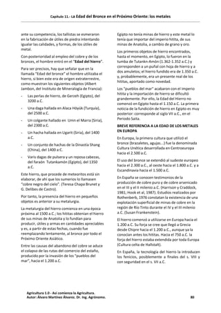 Capítulo 11.- La Edad del Bronce en el Próximo Oriente: los metales
ante su competencia, los tallistas se esmeraron
en la fabricación de útiles de piedra intentando
igualar las calidades, y formas, de los útiles de
metal.
Con posterioridad al empleo del cobre y de los
bronces, el hombre entró en el “Edad del hierro”.
Para ser precisos, hay que señalar que en la
llamada “Edad del bronce” el hombre utilizaba el
hierro, si bien este era de origen extraterrestre,
como muestran los siguientes objetos (Albert
Jambon, del Instituto de Mineralogía de Francia):
- Las perlas de hierro, de Gerzeh (Egipto), del
3200 a.C.
- Una daga hallada en Alaca Höyük (Turquía),
del 2500 a.C.
- Un colgante hallado en Umn el Marra (Siria),
del 2300 a.C.
- Un hacha hallada en Ugarit (Siria), del 1400
a.C.
- Un conjunto de hachas de la Dinastía Shang
(China), del 1400 a:C.
- Varis dagas de pulsera y un reposa cabezas,
del faraón Tutankamón (Egipto), del 1350
a.C.
Este hierro, que procede de meteoritos está sin
elaborar, de ahí que los sumerios lo llamasen
“cobre negro del cielo”. (Teresa Chapa Brunet y
G. Delibes de Castro).
Por tanto, la presencia del hierro en pequeños
objetos es anterior a su metalurgia.
La metalurgia del hierro comienza en una época
próxima al 1500 a.C.; los hititas obtenían el hierro
de sus minas de Anatolia y lo fundían para
producir, útiles y armas en cantidades apreciables
y es, a partir de estas fechas, cuando fue
reemplazando lentamente, al bronce por todo el
Próximo Oriente Asiático.
Entre las causas del abandono del cobre se aduce
el colapso de las rutas del comercio del estaño,
producido por la invasión de los "pueblos del
mar", hacia el 1.200 a.C.
Egipto no tenía minas de hierro y este metal lo
tenía que importar del imperio hitita, de sus
minas de Anatolia, a cambio de grano y oro.
Los primeros objetos de hierro encontrados,
hasta el momento, en Egipto, lo fueron en la
tumba de Tutankn-Amón (1.362-1.352 a.C.) y
corresponden a un puñal con hoja de hierro y a
dos amuletos; el hierro fundido era de 1.350 a.C.
y, probablemente, era un presente real de los
hititas, aportado como novedad.
Los "pueblos del mar" acabaron con el imperio
hitita y la importación de hierro se dificultó
grandemente. Por ello, la Edad del Hierro no
comenzó en Egipto hasta el 1.150 a.C. La primera
noticia de la fundición de hierro en Egipto es muy
posterior: corresponde al siglo VII a.C., en el
Periodo Saita.
BREVE REFERENCIA A LA EDAD DE LOS METALES
EN EUROPA
En Europa, la primera cultura que utilizó el
bronce (brazaletes, agujas...) fue la denominada
Cultura Unética desarrollada en Centroeuropa
hacia el 2.500 a.C.
El uso del bronce se extendió al sudeste europeo
hacia el 2.300 a.C., al oeste hacia el 1.800 a.C. y a
Escandinavia hacia el 1.500 a.C.
En España se conocen testimonios de la
producción de cobre puro y de cobre arsenicado
en el III y el II milenio a.C. (Harrison y Craddock,
1981; Hook et al, 1987). Estudios realizados por
Rothenberb, 1976 constatan la existencia de una
explotación superficial de minas de cobre en la
región de Río Tinto durante el IV y el III milenio
a.C. (Susan Frankenstein).
El hierro comenzó a utilizarse en Europa hacia el
1.200 a.C. Su forja se cree que llegó a Grecia
desde Chipre hacia el 1.200 a.C., aunque ya la
conocían antes los hititas. Hacia el 750 a.C. la
forja del hierro estaba extendida por toda Europa
(Cultura celta de Hallstalt).
En España, la tecnología del hierro la introducen
los fenicios, posiblemente a finales del s. VIII y
con seguridad en el s. VII a.C.
Agricultura 1.0 - Así comienza la Agricultura.
Autor: Álvaro Martínez Álvarez. Dr. Ing. Agrónomo. 80
 