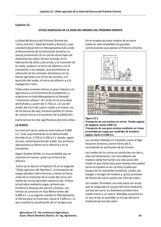Capítulo 12.- Útiles agrícolas de la Edad del Bronce del Próximo Oriente
Capitulo 12.-
ÚTILES AGRÍCOLAS DE LA EDAD DEL BRONCE DEL PRÓXIMO ORIENTE
La Edad del Bronce del Próximo Oriente (en
"sensu estricto", Edad del Cobre y Bronce), cuyo
completo desarrollo en Mesopotamia está unido
al florecimiento de la Civilización Sumeria, se
asocia juntamente con el uso de varios tipos de
aleaciones de cobre, bronce incluido, en la
fabricación de útiles y de armas, a la invención de
la rueda, usada en el torno de alfarero y en el
transporte, a los atalajes, que permitieron la
utilización de los animales domésticos en las
faenas agrícolas y en el tiro de carretas, a la
aparición del arado, al horno de alfarero y a la
navegación a vela.
Todos estos inventos dieron un gran impulso a la
agricultura y al incremento de la población, y
originaron en toda Mesopotamia la llamada
"revolución urbana". (En Uruk, en el curso bajo
del Éufrates, a partir del 3.750 a.C., el uso del
arado, del carro de cuatro ruedas y el mayor uso
de los barcos de vela, hicieron posible el cultivo
de nuevas tierras y el aumento de la población).
Examinemos los más significativos de estos útiles:
LA RUEDA
La invención de la rueda se sitúa hacia el 4.000
a.C. (más concretamente en el denominado
Periodo Uruk, 3.750 al 3.150 a.C.), siendo, según
se cree, contemporánea del arado. Sus primeras
aplicaciones se dieron en la alfarería y en el
transporte.
Según Gordon Childe, es muy probable que se
inventara en Sumer, junto con el torno de
alfarero.
Como ya se dijo en el Capítulo 10, en el epígrafe
“Útiles agrícolas del Neolítico”, el transporte de
cargas pesadas sobre llanuras y nieves se hacía,
antes de la invención de la rueda del carro, por
medio de narrías (grandes cajones) y de trineos
arrastrados mediante sogas, primero por
hombres y después por perros y bueyes. Los
trineos se conocían en Asia Menor antes del
4.000 a.C., y se seguían usando en Mesopotamia,
al menos para los funerales, hacia el 2.600 a.C., lo
que muestra la sacralización de un antiguo uso.
Sin el empleo de estos medios de arrastre
hubieran sido imposibles las grandes
construcciones que jalonan el Próximo Oriente.
Figura 12.1.
Transporte de una estatua en narria. Tumba egipcia
de Saqqara, hacia 2.400 a.C.
Transporte de una gran estatua mediante un trineo
arrastrado por sogas por cuadrillas de hombres.
Egipto, hacia el 2.000 a.C.
Las carretas halladas en Lchashen, junto al lago
Sevan en Armenia, tienen forma de A,
recordando las parihuelas de los trineos.
Las ruedas de los carros se construían con dos y,
más corrientemente, con tres tablones de
madera sólida formando una sola pieza (del
modo en que hasta hace poco tiempo aún podían
verse en España en las carretas tiradas por
bueyes de las montañas norteñas), unidas con
espigas o tarugos de madera y, quizá, provistas
de llantas de cuero sujetas con uñas de cobre.
Las ruedas, formaban una sola pieza con el eje,
que se aseguraba al cuerpo del carro mediante
correas de cuero. Su diámetro variaba entre
medio metro y un metro. Woodley encontró en
Ur que el eje se asentaba en la caja del carro
mediante pernos de cobre.
Agricultura 1.0 - Así comienza la Agricultura.
Autor: Álvaro Martínez Álvarez. Dr. Ing. Agrónomo. 81
 
