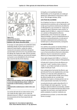 Capítulo 12.- Útiles agrícolas de la Edad del Bronce del Próximo Oriente
Figura 12.4.
Construcción de carros.
(Civilizaciones del Mundo Antiguo. Dominic
Rathbone. Edit. Blume, Barcelona 2010).
En Europa, la rueda aparece en la Edad del Cobre
hallándose desde Ucrania hasta Dinamarca, y
desde allí hasta España: ruedas de madera
macizas de unos pocos centímetros de grosor,
que formaban parte de carros muy pesados (más
de 700 kg.) de madera de roble. (Carros actuales,
similares a estos tirados por una yunta de bueyes,
se mueven a una velocidad de 1,8 a 2,5 km por
día y recorren de 20 a 25 km diarios).
Figura 12.5.
Rueda maciza de madera, de 51 cm de diámetro, de
un carro de la Edad del Bronce (hacia 3.200 a.C.),
encontrado en Zürich (Suiza), y maqueta de un
carro.
Schweizerisches Landesmuseum. Zürich. (N.G. June
1993).
Los escitas del este de los Urales tenían carros
con ruedas de diez radios y de un metro de
diámetro hacia el 1.700 a.C., como han mostrado
las excavaciones de las fosas sepulcrales de
Sintastita.
En España, en la localidad de Catoira
(Pontevedra), se ha recuperado una rueda que
datada por radiocarbono la sitúa hacia 1.720 + -
45 a.C. (M. Almagro Gorbea, 1972).
LOS ÚTILES DEL ALFARERO
En el Capítulo 2 se hizo un conciso relato de los
comienzos de la cerámica y de su fabricación y allí
se dijo que los primeros testimonios de alfarería
en Mesopotamia, que consistían en vasijas para
transportar agua y alimentos y para cocinar, se
databan hacia el 6.500 a.C., y que en el V milenio
a.C. existían en Mesopotamia alfareros
profesionales, como muestran las ruedas de
alfarería halladas. Y que en la Edad del Bronce la
cerámica se usó profusamente, no solo para el
cocinado y elaboración de los alimentos sino
también para su almacenamiento y transporte.
La rueda de alfarería
Si se admite, de acuerdo con Gordon Childe, la
contemporaneidad de la rueda en alfarería
(rueda o torno de alfarero) con la rueda de carro
y con el horno de alfarero (horno de reducción),
debemos situar la invención de la rueda de
alfarería con anterioridad al Periodo Uruk.
Pocos siglos después del 4.000 a.C. se hacía un
constante uso de ambas ruedas en Mesopotamia.
A finales del V milenio el torno de alfarero era
una lenta “rueda” movida a mano, y hacia el
3.500 a.C. ya se había inventado un torno más
rápido movido por el pié.
Esta rueda giratoria horizontal de alfarero, que
permitía dar forma más rápidamente y con más
simetría a la masa de arcilla colocada en su
centro, hizo, según Gordon Childe, que el oficio
de alfarero pasase de ser una labor que
realizaban las mujeres a tiempo parcial a ser un
oficio especializado reservado a los hombres.
La evolución de esta rueda la describe el Dr. G.
Ernest Wright, del modo siguiente: “Las más
antiguas ruedas de alfarero encontradas, estaban
formadas por una piedra de base fija sobre la que
se giraba, con una mano, una rueda móvil de
piedra acoplada a la anterior mediante una
protuberancia en la base. La mano libre daba
forma a la vasija”.
Agricultura 1.0 - Así comienza la Agricultura.
Autor: Álvaro Martínez Álvarez. Dr. Ing. Agrónomo. 83
 