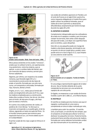 Capítulo 12.- Útiles agrícolas de la Edad del Bronce del Próximo Oriente
Figura 12.16.
Arados cama actuales. Ávila. Fotos del autor, 1996.
Otras piezas existentes en los arados "romanos",
arados que no voltean la tierra, son aportaciones
muy posteriores: como las orejeras, que se
aplican a uno o a ambos lados del dental, que
son invención de época romana y servían para
formar caballones.
Digamos, por último, con respecto a los arados
romanos, que Hesiodo (siglo VIII a.C.)
recomienda la construcción de dos tipos de
arado: el sencillo, formado por una sola rama
curva, y el compuesto o articulado, formado por
reja, mancera, dental y timón.
Virgilio, en el s. I a.C., indica para el timón del
arado una longitud de ocho pies (2,37 m), y que
las maderas empleadas para su construcción,
todas ellas curadas al humo, han de ser: de olmo
para el timón, de tejo para el yugo, y de haya
para la esteva o mancera.
En cuanto a los arados provistos de ruedas, en
palabras de J.Caro Baroja: "se dice que su
invención corresponde a un pueblo galo, el de los
réticos, siguiendo un texto corrupto de Plinio. En
el mundo romano parece que tuvieron poca
expansión hacia el sur, y lo mismo debió ocurrir
en la Edad Media".
El primer arado de tres rejas surgió en China en el
siglo I a.C.
Los arados de vertedera aparecen en Flandes y en
el norte de Francia en el siglo XI de nuestra Era,
como respuesta obligada por el medio físico para
poder cultivar las praderas húmedas, pues el
volteo de la tierra permitía su desecación,
difundiéndose ampliamente por Centro Europa
durante los siglos XII y XIII.
EL ZAPAPICO O AZADICO
Complemento indispensable para los cultivadores
de arado era el zapapico o azadico, que sirve para
romper los terrones, bien antes o bien después
del paso del arado, y así dejar una superficie llana
para la siembra, y para desyerbar.
Este útil, es una pequeña azada con mango de
madera y dos bocas opuestas, terminada la una
en punta y la otra en azada (pico y azada), como
puede verse en el de la Figura 11.2, cuyo empleo
se cree anterior al del rastrillo.
Figura 12.17.
Desterronando con un zapapico. Tumba de Nakht,
en Tebas.
En una antigua representación egipcia de la labor
de arar, iba un hombre delante de la yunta
rompiendo los terrones con una variante de
zapapico de una sola punta.
En Egipto, se empezaron a usar azadas de bronce
fundido a partir del 1.500 a.C., en el Reino Nuevo.
EL RASTRILLO
El rastrillo se emplea para los mismos usos que el
zapapico, sustituyendo en unos casos y
completando en otros la labor realizada por este,
y también para cubrir las semillas. El rastrillo
sería, al principio, un sencillo haz de ramajes, que
el campesino arrastraba para allanar la tierra y
deshacer los pequeños terrones. Posteriormente,
evolucionó hacia sencillas estructuras de madera,
formadas por varios tablones horizontales unidos
por dos transversales en los extremos, que
Agricultura 1.0 - Así comienza la Agricultura.
Autor: Álvaro Martínez Álvarez. Dr. Ing. Agrónomo. 88
 