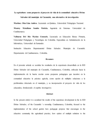 La agricultura como propuesta al proyecto de vida de la comunidad educativa Divino
Salvador del municipio de Cucunubá, una alternativa de investigación
Martínez Díaz Lina Andrea. Licenciada en Química, Universidad Pedagógica Nacional.
Monroy Matallana Sandra Patricia. Ingeniería de Sistemas. Universidad de
Cundinamarca.
Valbuena Del Rio Myrian Consuelo. Licenciada en Educación Básica Primaria,
Universidad Pedagógica y Tecnológica de Colombia. Especialista en Administración de la
Informática, Universidad de Santander.
Institución Educativa Departamental Divino Salvador. Municipio de Cucunubá.
Departamento de Cundinamarca. Colombia.
Resumen
En el presente artículo se socializa los resultados de la experiencia desarrollada en la IED
Divino Salvador del municipio de Cucunubá, Cundinamarca, Colombia, enfocada hacia la
implementación de la huerta escolar como propuesta pedagógica que incentive en la
comunidad educativa la práctica agrícola, como opción de múltiples soluciones a la
problemática detectada en el municipio, y su incorporación al proyecto de vida de los
educandos, fortaleciendo el espíritu investigativo.
Abstract
In the present article it is socialized the results of the experience development in the la IED
Divino Salvador, of the Cucunubá ´s township, Cundinamarca, Colombia, focused to the
implementation of the school garden how pedagogic propose that encourages in the
educative community the agricultural practice, how option of multiple solutions to the
 