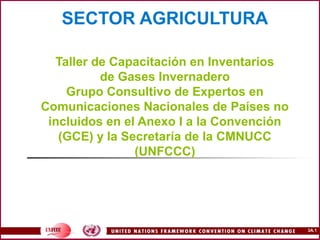 3A.1
SECTOR AGRICULTURA
Taller de Capacitación en Inventarios
de Gases Invernadero
Grupo Consultivo de Expertos en
Comunicaciones Nacionales de Países no
incluidos en el Anexo I a la Convención
(GCE) y la Secretaría de la CMNUCC
(UNFCCC)
 