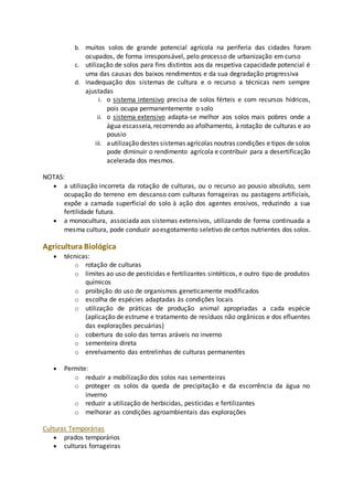 b. muitos solos de grande potencial agrícola na periferia das cidades foram 
ocupados, de forma irresponsável, pelo processo de urbanização em curso 
c. utilização de solos para fins distintos aos da respetiva capacidade potencial é 
uma das causas dos baixos rendimentos e da sua degradação progressiva 
d. inadequação dos sistemas de cultura e o recurso a técnicas nem sempre 
ajustadas 
i. o sistema intensivo precisa de solos férteis e com recursos hídricos, 
pois ocupa permanentemente o solo 
ii. o sistema extensivo adapta-se melhor aos solos mais pobres onde a 
água escasseia, recorrendo ao afolhamento, à rotação de culturas e ao 
pousio 
iii. a utilização destes sistemas agrícolas noutras condições e tipos de solos 
pode diminuir o rendimento agrícola e contribuir para a desertificação 
acelerada dos mesmos. 
NOTAS: 
 a utilização incorreta da rotação de culturas, ou o recurso ao pousio absoluto, sem 
ocupação do terreno em descanso com culturas forrageiras ou pastagens artificiais, 
expõe a camada superficial do solo à ação dos agentes erosivos, reduzindo a sua 
fertilidade futura. 
 a monocultura, associada aos sistemas extensivos, utilizando de forma continuada a 
mesma cultura, pode conduzir ao esgotamento seletivo de certos nutrientes dos solos. 
Agricultura Biológica 
 técnicas: 
o rotação de culturas 
o limites ao uso de pesticidas e fertilizantes sintéticos, e outro tipo de produtos 
químicos 
o proibição do uso de organismos geneticamente modificados 
o escolha de espécies adaptadas às condições locais 
o utilização de práticas de produção animal apropriadas a cada espécie 
(aplicação de estrume e tratamento de resíduos não orgânicos e dos efluentes 
das explorações pecuárias) 
o cobertura do solo das terras aráveis no inverno 
o sementeira direta 
o enrelvamento das entrelinhas de culturas permanentes 
 Permite: 
o reduzir a mobilização dos solos nas sementeiras 
o proteger os solos da queda de precipitação e da escorrência da água no 
inverno 
o reduzir a utilização de herbicidas, pesticidas e fertilizantes 
o melhorar as condições agroambientais das explorações 
Culturas Temporárias 
 prados temporários 
 culturas forrageiras 
 