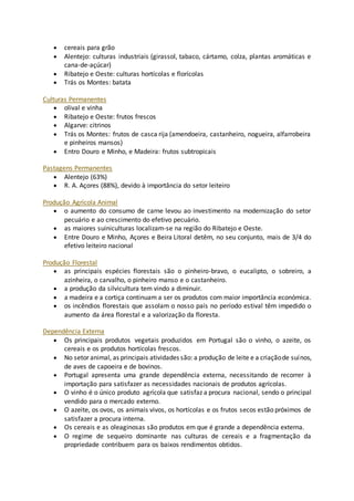  cereais para grão 
 Alentejo: culturas industriais (girassol, tabaco, cártamo, colza, plantas aromáticas e 
cana-de-açúcar) 
 Ribatejo e Oeste: culturas hortícolas e florícolas 
 Trás os Montes: batata 
Culturas Permanentes 
 olival e vinha 
 Ribatejo e Oeste: frutos frescos 
 Algarve: citrinos 
 Trás os Montes: frutos de casca rija (amendoeira, castanheiro, nogueira, alfarrobeira 
e pinheiros mansos) 
 Entro Douro e Minho, e Madeira: frutos subtropicais 
Pastagens Permanentes 
 Alentejo (63%) 
 R. A. Açores (88%), devido à importância do setor leiteiro 
Produção Agrícola Animal 
 o aumento do consumo de carne levou ao investimento na modernização do setor 
pecuário e ao crescimento do efetivo pecuário. 
 as maiores suiniculturas localizam-se na região do Ribatejo e Oeste. 
 Entre Douro e Minho, Açores e Beira Litoral detêm, no seu conjunto, mais de 3/4 do 
efetivo leiteiro nacional 
Produção Florestal 
 as principais espécies florestais são o pinheiro-bravo, o eucalipto, o sobreiro, a 
azinheira, o carvalho, o pinheiro manso e o castanheiro. 
 a produção da silvicultura tem vindo a diminuir. 
 a madeira e a cortiça continuam a ser os produtos com maior importância económica. 
 os incêndios florestais que assolam o nosso país no período estival têm impedido o 
aumento da área florestal e a valorização da floresta. 
Dependência Externa 
 Os principais produtos vegetais produzidos em Portugal são o vinho, o azeite, os 
cereais e os produtos hortícolas frescos. 
 No setor animal, as principais atividades são: a produção de leite e a criação de suínos, 
de aves de capoeira e de bovinos. 
 Portugal apresenta uma grande dependência externa, necessitando de recorrer à 
importação para satisfazer as necessidades nacionais de produtos agrícolas. 
 O vinho é o único produto agrícola que satisfaz a procura nacional, sendo o principal 
vendido para o mercado externo. 
 O azeite, os ovos, os animais vivos, os hortícolas e os frutos secos estão próximos de 
satisfazer a procura interna. 
 Os cereais e as oleaginosas são produtos em que é grande a dependência externa. 
 O regime de sequeiro dominante nas culturas de cereais e a fragmentação da 
propriedade contribuem para os baixos rendimentos obtidos. 
 