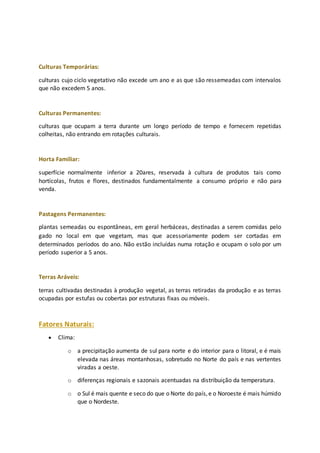 Culturas Temporárias: 
culturas cujo ciclo vegetativo não excede um ano e as que são ressemeadas com intervalos 
que não excedem 5 anos. 
Culturas Permanentes: 
culturas que ocupam a terra durante um longo período de tempo e fornecem repetidas 
colheitas, não entrando em rotações culturais. 
Horta Familiar: 
superfície normalmente inferior a 20ares, reservada à cultura de produtos tais como 
hortícolas, frutos e flores, destinados fundamentalmente a consumo próprio e não para 
venda. 
Pastagens Permanentes: 
plantas semeadas ou espontâneas, em geral herbáceas, destinadas a serem comidas pelo 
gado no local em que vegetam, mas que acessoriamente podem ser cortadas em 
determinados períodos do ano. Não estão incluídas numa rotação e ocupam o solo por um 
período superior a 5 anos. 
Terras Aráveis: 
terras cultivadas destinadas à produção vegetal, as terras retiradas da produção e as terras 
ocupadas por estufas ou cobertas por estruturas fixas ou móveis. 
Fatores Naturais: 
 Clima: 
o a precipitação aumenta de sul para norte e do interior para o litoral, e é mais 
elevada nas áreas montanhosas, sobretudo no Norte do país e nas vertentes 
viradas a oeste. 
o diferenças regionais e sazonais acentuadas na distribuição da temperatura. 
o o Sul é mais quente e seco do que o Norte do país, e o Noroeste é mais húmido 
que o Nordeste. 
 