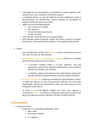 o a fertilidade de um solo depende da quantidade de matéria orgânica e das 
características físicas e químicas do horizonte superior. 
o a composição química e o grau de acidez do solo têm importância, já que o 
desenvolvimento de determinadas espécies depende da quantidade de 
produtos fertilizantes que o solo contém. 
o regiões de maior fertilidade agrícola: 
 solos vulcânicos e aluviões 
 ilhas atlânticas 
 o fundo dos vales mais extensos 
 planícies do litoral 
o solos formados a partir do xisto são, em geral, pobres 
o solos formados a partir do granito, embora mais férteis, ocorrem em regiões 
montanhosas, onde outros fatores impedem o ciclo vegetativo das plantas. 
 Relevo 
o como a temperatura diminui com a altitude, a prática da agricultura torna-se 
mais difícil em áreas de maior altitude. 
o a orientação do relevo e a exposição das vertentes influenciam a atividade 
agrícola devido à posição dos raios solares: 
 as vertentes expostas viradas a sul (que "apanham" mais sol) 
apresentam características climáticas que beneficiam mais as práticas 
agrícolas até altitudes mais elevadas. 
 as vertentes viradas a norte passam a maior parte do dia à sombra, pelo 
que não é provável o desenvolvimento de certas espécies de plantas. 
o a inclinação das encostas condiciona a formação de solos profundos e férteis: 
os fundos dos vales ou as áreas mais baixas das vertentes são as de maior 
produtividade agrícola, por apresentarem solos com maior espessura e de 
composição muito diversa. 
o no Douro e na ilha da Madeira (regiões com relevo mais irregular), a 
construção de socalcos fez diminuir a erosão provocada pela escorrência das 
águas aos longo das vertentes íngremes e facilitar o trabalho agrícola. 
Fatores Humanos: 
 Estrutura fundiária 
o Predominam os minifúndios (explorações <5ha): 
 Beira Litoral 
 Entre Douro e Minho 
 R. A. Madeira 
 