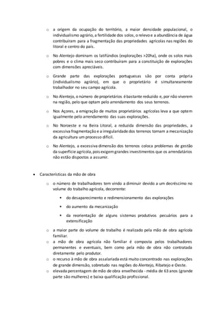 o a origem da ocupação do território, a maior densidade populacional, o 
individualismo agrário, a fertilidade dos solos, o relevo e a abundância de água 
contribuíram para a fragmentação das propriedades agrícolas nas regiões do 
litoral e centro do país. 
o No Alentejo dominam os latifúndios (explorações >20ha), onde os solos mais 
pobres e o clima mais seco contribuíram para a constituição de explorações 
com dimensões apreciáveis. 
o Grande parte das explorações portuguesas são por conta própria 
(individualismo agrário), em que o proprietário é simultaneamente 
trabalhador no seu campo agrícola. 
o No Alentejo, o número de proprietários é bastante reduzido e, por não viverem 
na região, pelo que optam pelo arrendamento dos seus terrenos. 
o Nos Açores, a emigração de muitos proprietários agrícolas leva a que optem 
igualmente pelo arrendamento das suas explorações. 
o No Noroeste e na Beira Litoral, a reduzida dimensão das propriedades, a 
excessiva fragmentação e a irregularidade dos terrenos tornam a mecanização 
da agricultura um processo difícil. 
o No Alentejo, a excessiva dimensão dos terrenos coloca problemas de gestão 
da superfície agrícola, pois exigem grandes investimentos que os arrendatários 
não estão dispostos a assumir. 
 Características da mão de obra 
o o número de trabalhadores tem vindo a diminuir devido a um decréscimo no 
volume do trabalho agrícola, decorrente: 
 do desaparecimento e redimensionamento das explorações 
 do aumento da mecanização 
 da reorientação de alguns sistemas produtivos pecuários para a 
extensificação 
o a maior parte do volume de trabalho é realizado pela mão de obra agrícola 
familiar. 
o a mão de obra agrícola não familiar é composta pelos trabalhadores 
permanentes e eventuais, bem como pela mão de obra não contratada 
diretamente pelo produtor. 
o o recurso à mão de obra assalariada está muito concentrado nas explorações 
de grande dimensão, sobretudo nas regiões do Alentejo, Ribatejo e Oeste. 
o elevada percentagem de mão de obra envelhecida - média de 63 anos (grande 
parte são mulheres) e baixa qualificação profissional. 
 