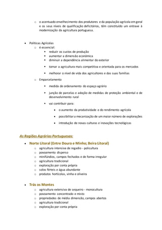 o o acentuado envelhecimento dos produtores e da população agrícola em geral 
e os seus níveis de qualificação deficitários, têm constituído um entrave à 
modernização da agricultura portuguesa. 
 Políticas Agrícolas 
o é essencial: 
 reduzir os custos de produção 
 aumentar a dimensão económica 
 diminuir a dependência alimentar do exterior 
 tornar a agricultura mais competitiva e orientada para os mercados 
 melhorar o nível de vida dos agricultores e das suas famílias 
o Emparcelamento 
 medida de ordenamento do espaço agrário 
 junção de parcelas e adoção de medidas de proteção ambiental e de 
desenvolvimento rural 
 vai contribuir para: 
 o aumento da produtividade e do rendimento agrícola 
 possibilitar a mecanização de um maior número de explorações 
 introdução de novas culturas e inovações tecnológicas 
As Regiões Agrárias Portuguesas: 
 Norte Litoral (Entre Douro e Minho; Beira Litoral) 
o agricultura intensiva de regadio - policultura 
o povoamento disperso 
o minifúndios, campos fechados e de forma irregular 
o agricultura tradicional 
o exploração por conta própria 
o solos férteis e água abundante 
o produtos hortícolas, vinha e oliveira 
 Trás os Montes 
o agricultura extensiva de sequeiro - monocultura 
o povoamento concentrado e misto 
o propriedades de média dimensão, campos abertos 
o agricultura tradicional 
o exploração por conta própria 
 