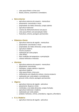 o solos pouco férteis e clima seco 
o Batata, oliveira, castanheiro e amendoeira 
 Beira Interior 
o agricultura extensiva de sequeiro - monocultura 
o povoamento concentrado e misto 
o propriedades de média dimensão, campos abertos 
o agricultura tradicional 
o sistema de afolhamento bienal com pousio 
o solos pouco férteis com precipitação média 
o fruticultura, oliveira, pastagens permanentes 
 Ribatejo e Oeste 
o agricultura intensiva de regadio - monocultura 
o povoamento concentrado e misto 
o propriedades de média dimensão, campos abertos 
o agricultura moderna 
o recurso ao pousio 
o exploração por conta própria 
o solos férteis 
o boas condições de temperatura e precipitação 
o culturas hortícolas e frutícolas 
 Alentejo 
o agricultura extensiva de sequeiro - monocultura 
o povoamento concentrado 
o latifúndios, campos abertos e regulares 
o agricultura moderna 
o solos pouco férteis, clima seco 
o afolhamento com rotação de culturas; recurso ao pousio 
o explorações por conta própria e arrendamento 
o girassol, vinha, oliveira, pastagens permanentes 
 Algarve 
o agricultura intensiva de regadio - policultura 
o povoamento disperso e misto 
o minifúndios e de média dimensão, campos fechados 
o agricultura tradicional e moderna 
o explorações por conta própria 
o produtos hortícolas, citrinos, amendoeira, nogueira, alfarrobeira 
 R. A. Madeira 
o agricultura intensiva de regadio - policultura 
 