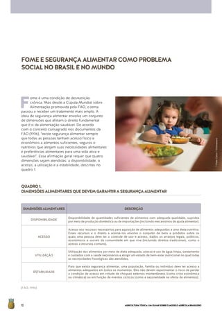 AGRICULTURATÓXICA:UMOLHARSOBREOMODELOAGRÍCOLABRASILEIRO10
F
ome é uma condição de desnutrição
crônica. Mas desde a Cúpula Mundial sobre
Alimentação promovida pela FAO, o tema
passou a receber um tratamento mais amplo. A
ideia de segurança alimentar envolve um conjunto
de dimensões que afetam o direito fundamental
que é o da alimentação saudável. De acordo
com o conceito consagrado nos documentos da
FAO (1996), “existe segurança alimentar sempre
que todas as pessoas tenham acesso físico e
econômico a alimentos suficientes, seguros e
nutritivos que atinjam suas necessidades alimentares
e preferências alimentares para uma vida ativa e
saudável”. Essa afirmação geral requer que quatro
dimensões sejam atendidas: a disponibilidade, o
acesso, a utilização e a estabilidade, descritas no
quadro 1.
FOMEESEGURANÇAALIMENTARCOMOPROBLEMA
SOCIALNOBRASILENOMUNDO
DIMENSÕESALIMENTARES DESCRIÇÃO
DISPONIBILIDADE
Disponibilidade de quantidades suficientes de alimentos com adequada qualidade, supridos
por meio de produção doméstica ou de importações (incluindo mecanismos de ajuda alimentar).
ACESSO
Acesso aos recursos necessários para aquisição de alimentos adequados a uma dieta nutritiva.
Esses recursos e o direito a acessá-los envolve o conjunto de bens e produtos sobre os
quais uma pessoa deve ter o controle de uso e acesso, dados os arranjos legais, políticos,
econômicos e sociais da comunidade em que vive (incluindo direitos tradicionais, como o
acesso a recursos comuns).
UTILIZAÇÃO
Utilização dos alimentos por meio de dieta adequada, acesso e uso de água limpa, saneamento
e cuidados com a saúde necessários a atingir um estado de bem-estar nutricional no qual todas
as necessidades fisiológicas são atendidas.
ESTABILIDADE
Para que exista segurança alimentar, uma população, família ou indivíduo deve ter acesso a
alimentos adequados em todos os momentos. Eles não devem experimentar o risco de perder
a condição de acesso em virtude de choques externos momentâneos (como crise econômica
ou climática) ou em função de eventos cíclicos (como a sazonalidade na oferta de alimentos).
QUADRO1.
DIMENSÕESALIMENTARESQUEDEVEMGARANTIRASEGURANÇAALIMENTAR
(FAO, 1996)
©PeterCaton/Greenpeace
 