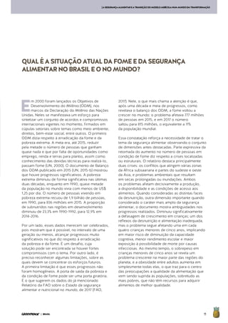 11| BRASIL
[ASEGURANÇAALIMENTAREATRANSIÇÃODOMODELOAGRÍCOLANUMMUNDOEMTRANSFORMAÇÃO
QUALÉASITUAÇÃOATUALDAFOMEEDASEGURANÇA
ALIMENTARNOBRASILEONOMUNDO?
E
m 2000 foram lançados os Objetivos de
Desenvolvimento do Milênio (ODM), nos
marcos da Declaração do Milênio das Nações
Unidas. Neles se manifestava um esforço para
sintetizar um conjunto de acordos e compromissos
internacionais vigentes no momento, firmados em
cúpulas setoriais sobre temas como meio ambiente,
direitos, bem-estar social, entre outros. O primeiro
ODM dizia respeito à erradicação da fome e da
pobreza extrema. A meta era, até 2015, reduzir
pela metade o número de pessoas que ganham
quase nada e que por falta de oportunidades como
emprego, renda e terras para plantio, assim como
conhecimento das devidas técnicas para realizá-lo,
passam fome (UN, 2000). O documento de Balanço
dos ODM publicado em 2015 (UN, 2015-b) mostrou
que houve progressos significativos. A pobreza
extrema diminuiu de forma significativa nas últimas
duas décadas, enquanto em 1990, quase metade
da população no mundo vivia com menos de US$
1,25 por dia. O número de pessoas vivendo em
pobreza extrema recuou de 1,9 bilhão de pessoas,
em 1990, para 836 milhões em 2015. A proporção
de subnutridos nas regiões em desenvolvimento
diminuiu de 23,3% em 1990-1992, para 12,9% em
2014-2016.
Por um lado, esses dados merecem ser celebrados,
pois mostram que é possível, no intervalo de uma
geração ou menos, alcançar progressos muito
significativos no que diz respeito à erradicação
da pobreza e da fome. É um desafio, cuja
solução pode ser encontrada se houver fortes
compromissos com o tema. Por outro lado, é
preciso reconhecer algumas limitações, sobre as
quais devem se concentrar os esforços futuros.
A primeira limitação é que esses progressos não
foram homogêneos. A porta de saída da pobreza e
da condição de fome pode ser uma porta giratória.
É o que sugerem os dados do já mencionado
Relatório da FAO sobre o Estado da segurança
alimentar e nutricional no mundo, de 2017 (FAO,
2017). Nele, o que mais chama a atenção é que,
após uma década e meia de progressos, como
revelava o balanço dos ODM, a fome voltou a
crescer no mundo: o problema afetava 777 milhões
de pessoas em 2015, e em 2017 o número
saltou para 815 milhões, o equivalente a 11%
da população mundial.
Essa constatação reforça a necessidade de tratar o
tema da segurança alimentar observando o conjunto
de dimensões antes destacadas. Parte expressiva da
retomada do aumento no número de pessoas em
condição de fome diz respeito a crises localizadas
ou estruturais. O relatório destaca principalmente
duas crises: os conflitos que atingem várias zonas
da África subsaariana e partes do sudeste e oeste
da Ásia, e problemas ambientais que resultam
em secas prolongadas ou inundações. Ambos
os problemas afetam decisivamente a produção,
a disponibilidade e as condições de acesso aos
alimentos. Quando consideradas as distintas faces
da desnutrição, outra dimensão importante quando
considerado o caráter mais amplo da segurança
alimentar, o documento mostra ambiguidades nos
progressos realizados. Diminuiu significativamente
a defasagem de crescimento em crianças; um dos
reflexos da desnutrição e alimentação inadequada,
mas o problema segue afetando uma em cada
quatro crianças menores de cinco anos, implicando
em maior risco de diminuição da capacidade
cognitiva, menor rendimento escolar e maior
exposição à possibilidade de morte por causas
infecciosas. Ao mesmo tempo, o sobrepeso em
crianças menores de cinco anos se revela um
problema crescente na maior parte das regiões do
planeta, e a obesidade entre adultos aumenta em
simplesmente todas elas, o que traz para o centro
das preocupações a qualidade da alimentação que
vem sendo suprida às populações, sobretudo as
mais pobres, que não têm recursos para adquirir
alimentos de melhor qualidade.
 