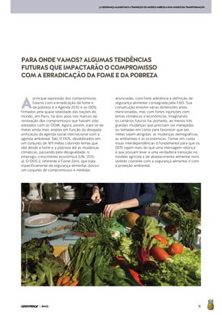 13| BRASIL
[ASEGURANÇAALIMENTAREATRANSIÇÃODOMODELOAGRÍCOLANUMMUNDOEMTRANSFORMAÇÃO
A
principal expressão dos compromissos
futuros com a erradicação da fome e
da pobreza é a Agenda 2030 e os ODS,
firmados pela quase totalidade das nações do
mundo, em Paris, há dois anos nos marcos da
renovação dos compromissos que haviam sido
adotados com os ODM. Agora, porém, trata-se de
metas ainda mais amplas em função da desejada
unificação da agenda social internacional com a
agenda ambiental. São 17 ODS, desdobrados em
um conjunto de 169 metas cobrindo temas que
vão desde a fome e a pobreza até as mudanças
climáticas, passando pela desigualdade, o
emprego, crescimento econômico (UN, 2015-
a). O ODS 2, referente à Fome Zero, que trata
especificamente da segurança alimentar, possui
um conjunto de compromissos e medidas
anunciadas, com forte aderência à definição de
segurança alimentar consagrada pela FAO. Sua
consecução envolve várias dimensões antes
mencionadas, mas com fortes injunções com
temas climáticos e econômicos. Imaginando
os cenários futuros há, portanto, ao menos três
grandes mudanças que precisam ser manejadas
ou tomadas em conta para favorecer que tais
metas sejam atingidas: as mudanças demográficas,
as ambientais e as econômicas. Tomar em conta
essas interdependências é fundamental para que os
ODS sejam mais do que uma mensagem retórica
e que possam levar a uma verdadeira transição no
modelo agrícola e de abastecimento alimentar num
sentido coerente com a segurança alimentar e com
a proteção ambiental.
PARAONDEVAMOS?ALGUMASTENDÊNCIAS
FUTURASQUEIMPACTARÃOOCOMPROMISSO
COMAERRADICAÇÃODAFOMEEDAPOBREZA
©PeterCaton/Greenpeace
 