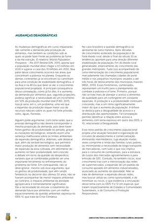 AGRICULTURATÓXICA:UMOLHARSOBREOMODELOAGRÍCOLABRASILEIRO14
As mudanças demográficas em curso impactarão
não somente a demanda pela produção de
alimentos, mas também as condições sob as
quais se pode fazer frente ao problema da fome
e da má nutrição. O relatório World Population
Prospects – the 2017 Review (UN, 2017), aponta que
a população mundial deve chegar a 8,5 bilhões em
2030 e superar a casa dos 10 bilhões em 2050. Boa
parte desse crescimento ocorrerá nas áreas que
concentram a pobreza no planeta. Enquanto os
demais continentes já se encontram ou caminham
para uma condição de estabilidade demográfica, é
na Ásia e na África que deve se dar o crescimento
populacional projetado. A principal consequência
dessa constatação, como já foi dito, é o aumento
da demanda por alimentos que, segundo projeções,
poderia significar a necessidade de um incremento
em 50% da produção mundial total (FAO, 2017).
Isso já seria, em si, um problema, uma vez que
a expansão da produção requer maior uso de
recursos naturais sobre os quais há forte pressão:
solos, águas, florestas.
Alguém pode argumentar, com certa razão, que a
pressão demográfica não deverá corresponder à
mesma proporção da demanda, pois deve haver
fortes ganhos de produtividade no período, graças
às inovações tecnológicas, evitando assim uma
sentença malthusiana sobre os limites ambientais
da expansão demográfica. Ademais, vale destacar
que, além da variável tecnológica, que permitirá
maior produção de alimentos sem necessidade
de expansão da área cultivada, em detrimento do
aumento no fator produtividade, tem crescido
o debate em torno da questão do desperdício;
variáveis que se combinadas poderão ser uma
importante ferramenta no enfrentamento do
problema da fome. Em contrapartida, não se
deve ignorar, mesmo sob esse argumento, que
os ganhos de produtividade, que vêm sendo
fantásticos no decorrer dos últimos 50 anos, não se
fizeram acompanhar de menor impacto ambiental:
ao contrário, o impacto ambiental da atividade
agropecuária é tremendamente significativo.
Daí a necessidade de vincular o tratamento da
demanda futura por alimentos com um melhor
equacionamento da questão ambiental, expressa no
ODS 13, que trata da Crise Climática.
No caso brasileiro a questão demográfica se
apresenta de outra maneira. Após décadas
de crescimento acelerado da população e de
forte êxodo rural, desde o final do século 20 as
tendências apontam para uma direção diferente:
estabilização da população, fim do êxodo rural
generalizado, estancamento do crescimento das
grandes metrópoles. Tudo isso acompanhado de
certa interiorização do crescimento populacional,
marcadamente nas chamadas cidades de porte
médio e nos pequenos municípios situados a até
três horas de deslocamento dos municípios maiores
(IBGE, 2010). Esses fenômenos, combinados,
representam um trunfo para o planejamento do
combate à pobreza e à fome. Primeiro, porque
não se trata mais de planejar o acesso a alimentos
de qualidade para um contingente em constante
expansão. A produção e a produtividade continuam
crescendo, mas a um ritmo significativamente
maior do que o aumento da população. A ênfase
se desloca para a desigualdade de acesso e a
distribuição das oportunidades. Tal constatação
permite identificar a relação entre acesso a
alimentos com tema expresso em outro dos ODS, o
10, relacionado à Desigualdade.
Esse novo padrão de crescimento populacional
projeta uma situação favorável à organização de
circuitos de abastecimento e comercialização,
eliminando intermediários, cuja atuação muitas
vezes comprime a renda das famílias rurais pobres,
ou minimizando a necessidade de longo transporte
de mercadorias, com tudo o que isso implica
para o consumo de combustíveis, para a estrutura
de custos dos mercados agroalimentares e para
emissão de GEE. Contudo, há também riscos: esse
crescimento traz com a interiorização das redes
de supermercados, a expansão de um padrão de
consumo apoiado em alimentos industrializados,
associado ao aumento da obesidade. Não se
trata de demonizar a expansão dessas redes,
mas buscar utilizá-las como oportunidade, e de
minimizar os riscos, o que evidencia a vinculação
desse tema com os ODS 11 e 12 em especial, que
tratam respectivamente de Cidades e Comunidades
Sustentáveis, e de Consumo e Produção
Responsáveis.
MUDANÇASDEMOGRÁFICAS
 