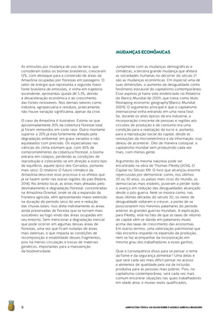 AGRICULTURATÓXICA:UMOLHARSOBREOMODELOAGRÍCOLABRASILEIRO16
As emissões por mudança de uso da terra, que
consideram todos os biomas brasileiros, cresceram
12%, com destaque para a conversão de áreas da
Amazônia ocupadas por florestas em pastagens. O
setor de energia que representa a segunda maior
fonte brasileira de emissões, e vinha em trajetória
ascendente, apresentou queda de 5,3%, devido
à desaceleração econômica e ao crescimento
das fontes renováveis. Nos demais setores como
indústria, agropecuária e resíduos, praticamente,
não houve variação significativa, apesar da crise.
O caso da Amazônia é ilustrativo. Estima-se que
aproximadamente 20% da cobertura florestal total
já foram removidos em corte raso. Outro montante
superior a 20% já está fortemente afetado pela
degradação ambiental, em graus variados e não
aquilatados com precisão. Os especialistas nas
ciências do clima estimam que, com 40% de
comprometimento da cobertura florestal, o bioma
entraria em colapso, perdendo as condições de
reprodução e colocando-se em direção a outro tipo
de equilíbrio, aquele típico dos Cerrados, portanto
mais seco. O relatório O futuro climático da
Amazônia descreve esse processo e os efeitos que
já se fazem sentir nas outras regiões do país (Nobre,
2014). No âmbito local, as áreas mais afetadas pelo
desmatamento e degradação florestal, concentradas
na Amazônia Oriental, onde se dá a expansão da
fronteira agrícola, vêm apresentando maior extensão
na duração do período seco do ano e redução
das chuvas totais. Isso afeta indiretamente as áreas
ainda preservadas de floresta que se tornam mais
suscetíveis ao fogo vindo das áreas ocupadas em
seu entorno. Sem mencionar a degradação inercial
que pode ocorrer em algumas dessas áreas de
florestas, uma vez que ficam isoladas de áreas
mais extensas, o que impacta as condições de
recomposição e estabilidade desses fragmentos,
pois há menos circulação e trocas de materiais
genéticos, importantes para a manutenção
da biodiversidade.
Juntamente com as mudanças demográficas e
climáticas, a terceira grande mudança que afetará
as sociedades humanas no decorrer do século 21
são as mudanças econômicas. Em especial uma de
suas dimensões: o aumento da desigualdade como
fenômeno estrutural do capitalismo contemporâneo.
Esse aspecto já havia sido evidenciado no Relatório
do Banco Mundial de 2009, que trazia como título
Reshaping economic geography’(Banco Mundial,
2009). O argumento principal é que o capitalismo
internacional vinha entrando em uma nova fase.
Se, durante os anos típicos da era industrial, a
incorporação crescente de pessoas e regiões aos
circuitos de produção e de consumo era uma
condição para a realização do lucro e, portanto,
para a reprodução social do capital, desde as
revoluções da microeletrônica e da informação, isso
deixou de acontecer. Dito de maneira coloquial, o
capitalismo mundial vem produzindo cada vez
mais, com menos gente.
Argumento da mesma natureza pode ser
encontrado na obra de Thomas Piketty (2014), O
Capital no Século XXI. O livro que alcançou enorme
repercussão por demonstrar como, nos últimos
20 ou 30 anos, os países mais ricos do mundo, as
democracias mais estáveis, puseram a perder todo
o avanço em redução das desigualdades alcançado
desde o pós-guerra. Nele se mostra como, nas
duas últimas décadas do século 20, os níveis de
desigualdade voltaram a crescer, a ponto de se
posicionarem nos mesmos patamares do período
anterior às grandes guerras mundiais. A explicação,
para Piketty, está no fato de que as taxas de retorno
do capital vêm se dando em patamares muito
acima das taxas de crescimento das economias.
Em outros termos, uma valorização patrimonial que
não encontra respaldo na expansão da produção,
nem se faz acompanhar da incorporação em
mesmo grau dos trabalhadores a esses ganhos.
Qual a consequência disso para se pensar o tema
da fome e da segurança alimentar? Uma delas é
que será cada vez mais difícil pensar no acesso
a alimentos de qualidade pela via da inclusão
produtiva para as pessoas mais pobres. Pois, no
capitalismo contemporâneo, será cada vez mais
comum encontrar situações nas quais trabalhadores
em idade ativa, e muitas vezes qualificados,
MUDANÇASECONÔMICAS
 