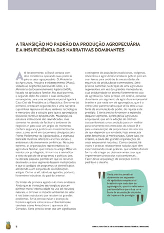 AGRICULTURATÓXICA:UMOLHARSOBREOMODELOAGRÍCOLABRASILEIRO18
A
té recentemente, o Brasil contava com
dois ministérios operando suas políticas
para o setor agropecuário. O Ministério
da Agricultura, Pecuária e Abastecimento (Mapa),
voltado ao segmento patronal do setor, e o
Ministério do Desenvolvimento Agrário (MDA),
focado na agricultura familiar. No atual governo,
o segundo deles foi extinto e suas atribuições
remanejadas para uma secretaria especial ligada à
Casa Civil da Presidência da República. Em torno do
primeiro, orbitavam organizações e uma narrativa
cuja ênfase repousa em duas variáveis: tecnologias
e mercados são a solução para que o agronegócio
brasileiro continue despontando. Mudanças na
estrutura institucional são reivindicadas, mas
somente no sentido de facilitar o ambiente de
negócios e, para usar um jargão do momento,
conferir segurança jurídica aos investimentos do
setor, como se vê em documento divulgado pela
Frente Parlamentar da Agropecuária, a chamada
Bancada Ruralista. Menções a temas sociais e
ambientais são meramente periféricas. No outro
extremo, as organizações representativas da
agricultura familiar, que tinham no antigo MDA um
interlocutor privilegiado, limitam-se a reivindicar
a volta do pacote de programas e políticas que,
na década passada, permitiram que os recursos
destinados a esse segmento fossem multiplicados
e que o cardápio de programas se diversificasse,
atendendo a um conjunto de reivindicações
antigas. Como se vê, são duas agendas, portanto,
fortemente tributárias do padrão anterior.
Os limites da primeira agenda são mais evidentes.
Ainda que as inovações tecnológicas possam
permitir menor intensividade no uso de recursos
naturais, e diminuir o impacto ambiental do setor,
é nas bases estruturais que residem os grandes
problemas. Seria preciso evitar o avanço da
fronteira agrícola sobre áreas ambientalmente
sensíveis como Amazônia e o que resta dos
Cerrados. Seria preciso evitar que um significativo
contingente de populações tradicionais, indígenas,
ribeirinhos e agricultores familiares pobres percam
suas terras para cedê-las às necessidades da
expansão da produção de commodities. Seria
preciso caminhar na direção de uma agricultura
regenerativa, em vez das grandes monoculturas,
cuja produtividade se assenta fortemente no uso
de agrotóxicos. Seria preciso, em síntese, penalizar
duramente um segmento da agricultura empresarial
brasileira que nada tem de agronegócio, que é o
velho setor patrimonialista que vê na terra a sua
fonte de acumulação de poder, de riqueza e de
prestígio. E seria preciso favorecer a expansão
daquele segmento, dentro dessa agricultura
empresarial, que vê na adoção de critérios
socioambientais uma condição para um melhor
posicionamento nos mercados do século 21 e
para a manutenção da própria base de recursos
de que depende sua atividade, hoje ameaçada
pelas tendências já mencionadas. Sobre isso, no
entanto, a pauta das grandes organizações do
setor empresarial nada traz. Como consolo, há
vozes e práticas relativamente isoladas que vêm
experimentando novas práticas, que aceitam discutir
formas de chegar ao desmatamento zero, que
implementam protocolos socioambientais.
Fazer desse arquipélago de exceções o novo
padrão é o desafio.
ATRANSIÇÃONOPADRÃODAPRODUÇÃOAGROPECUÁRIA
EAINSUFICIÊNCIADASNARRATIVASDOMINANTES
Seria preciso penalizar
duramente um segmento
da agricultura empresarial
brasileira que nada tem de
agronegócio, que é o velho setor
patrimonialista que vê na terra
fonte de acumulação de poder,
de riqueza e de prestígio
 