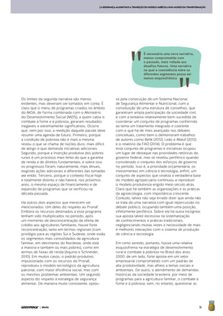 19| BRASIL
[ASEGURANÇAALIMENTAREATRANSIÇÃODOMODELOAGRÍCOLANUMMUNDOEMTRANSFORMAÇÃO
Os limites da segunda narrativa são menos
evidentes, mas deveriam ser tomados em conta. É
claro que o menu de programas criados no âmbito
do MDA, de forma combinada com o Ministério
do Desenvolvimento Social (MDS), a quem cabia o
combate à fome e à pobreza, geraram resultados
inegáveis e extremamente significativos. Ocorre
que, nem por isso, a reedição daquele pacote deve
resumir uma agenda de futuro. Primeiro, porque
a condição de pobreza não é mais a mesma:
restou o que se chama de núcleo duro, mais difícil
de atingir e que demanda iniciativas adicionais.
Segundo, porque a inserção produtiva dos pobres
rurais é um processo mais lento do que a garantia
de renda e de direitos fundamentais, e sobre isso
os progressos foram, naturalmente, mais tênues,
exigindo ações adicionais e diferentes das tomadas
até então. Terceiro, porque o contexto fiscal hoje
é totalmente distinto e não haverá, nos próximos
anos, o mesmo espaço de financiamento e de
expansão de programas que se verificou na
década passada.
Há outros dois aspectos que merecem ser
mencionados. Um deles diz respeito ao Pronaf.
Embora os recursos destinados a esse programa
tenham sido multiplicados no período, após
um momento de desconcentração da oferta de
crédito aos agricultores familiares, houve forte
reconcentração, tanto em termos regionais (com
privilégio para as regiões Sul e Sudeste, onde estão
os segmentos mais consolidados da agricultura
familiar, em detrimento do Nordeste, onde está
a maioria e também os mais pobres), como em
termos de faixas de renda (Aquino e Schneider,
2010). Em muitos casos, o padrão produtivo,
impulsionado com os recursos do Pronaf,
reproduziu o modelo tecnológico da agricultura
patronal, com maior eficiência social, mas com
os mesmos problemas ambientais. Um segundo
aspecto diz respeito à estratégia de segurança
alimentar. De maneira muito consistente, optou-
se pela construção de um Sistema Nacional
de Segurança Alimentar e Nutricional, com a
constituição de uma estrutura de conselhos, que
garantiram ampla participação da sociedade civil,
e com a tentativa relativamente bem-sucedida de
coordenar um conjunto de programas conferindo
ao tema um tratamento integrado e coerente
com o que há de mais avançado nos debates
conceituais, como bem o demonstram trabalhos
de autores como Belik (2012), Leão e Maluf (2012)
e o relatório da FAO (2014). O problema é que
esse conjunto de programas e iniciativas ocupou
um lugar de destaque nas prioridades retóricas do
governo federal, mas se revelou periférico quando
considerado o conjunto dos esforços de governo
no período. Isso é, a prioridade orçamentária, os
investimentos em ciência e tecnologia, enfim, um
conjunto de aspectos que sinaliza a verdadeira base
do modelo agropecuário continuou a reproduzir
o modelo produtivista erigido meio século atrás.
Claro que há também as organizações e as práticas
da agroecologia, com importância crescente.
Contudo, talvez não seja errado dizer que ainda não
se trata de uma narrativa com igual repercussão no
debate público, ocupando também uma posição,
infelizmente periférica. Sobre ela há outra incógnita:
sua aposta talvez excessiva na sistematização
de conhecimentos e práticas tradicionais,
negligenciando muitas vezes a necessidade de mais
e melhores interações com o sistema de produção
de ciência e tecnologia.
Em certo sentido, portanto, houve uma relativa
esquizofrenia na estratégia de desenvolvimento
rural e combate à pobreza no Brasil dos anos
2000: de um lado, forte aposta em um setor
empresarial comprometido com um padrão de
alta produtividade, mas alheio a temas sociais e
ambientais. De outro, o atendimento de demandas
históricas da sociedade brasileira, por meio de
programas para a agricultura familiar, o combate à
fome e à pobreza, sem, no entanto, questionar as
É necessária uma nova narrativa,
menos comprometida com
o passado, mais voltada aos
desafios futuros. Uma narrativa
na qual a coexistência entre os
diferentes segmentos possa ser
menos esquizofrênica
 