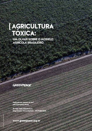 AGRICULTURATÓXICA:UMOLHARSOBREOMODELOAGRÍCOLABRASILEIRO
©MarizildaCruppe/Greenpeace
[AGRICULTURA
TÓXICA:
UMOLHARSOBREOMODELO
AGRÍCOLABRASILEIRO
www.greenpeace.org.br
Publicadoemoutubrode2017
peloGreenpeaceBrasil
Revisão:KátiaShimabukuro
Diagramação:KarenMartinez-W5Publicidade
 