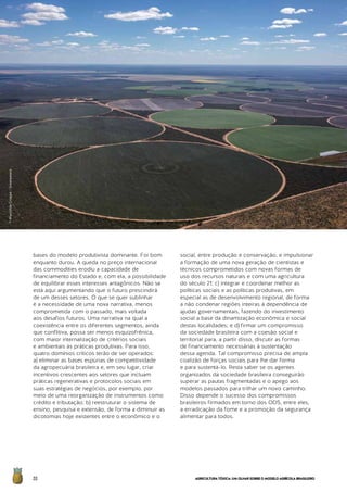 AGRICULTURATÓXICA:UMOLHARSOBREOMODELOAGRÍCOLABRASILEIRO20
bases do modelo produtivista dominante. Foi bom
enquanto durou. A queda no preço internacional
das commodities erodiu a capacidade de
financiamento do Estado e, com ela, a possibilidade
de equilibrar esses interesses antagônicos. Não se
está aqui argumentando que o futuro prescindirá
de um desses setores. O que se quer sublinhar
é a necessidade de uma nova narrativa, menos
comprometida com o passado, mais voltada
aos desafios futuros. Uma narrativa na qual a
coexistência entre os diferentes segmentos, ainda
que conflitiva, possa ser menos esquizofrênica,
com maior internalização de critérios sociais
e ambientais às práticas produtivas. Para isso,
quatro domínios críticos terão de ser operados:
a) eliminar as bases espúrias de competitividade
da agropecuária brasileira e, em seu lugar, criar
incentivos crescentes aos setores que incluam
práticas regenerativas e protocolos sociais em
suas estratégias de negócios, por exemplo, por
meio de uma reorganização de instrumentos como
crédito e tributação; b) reestruturar o sistema de
ensino, pesquisa e extensão, de forma a diminuir as
dicotomias hoje existentes entre o econômico e o
social, entre produção e conservação, e impulsionar
a formação de uma nova geração de cientistas e
técnicos comprometidos com novas formas de
uso dos recursos naturais e com uma agricultura
do século 21; c) integrar e coordenar melhor as
políticas sociais e as políticas produtivas, em
especial as de desenvolvimento regional, de forma
a não condenar regiões inteiras à dependência de
ajudas governamentais, fazendo do investimento
social a base da dinamização econômica e social
destas localidades; e d) firmar um compromisso
da sociedade brasileira com a coesão social e
territorial para, a partir disso, discutir as formas
de financiamento necessárias à sustentação
dessa agenda. Tal compromisso precisa de ampla
coalizão de forças sociais para lhe dar forma
e para sustentá-lo. Resta saber se os agentes
organizados da sociedade brasileira conseguirão
superar as pautas fragmentadas e o apego aos
modelos passados para trilhar um novo caminho.
Disso depende o sucesso dos compromissos
brasileiros firmados em torno dos ODS, entre eles,
a erradicação da fome e a promoção da segurança
alimentar para todos.
©MarizildaCruppe/Greenpeace
 