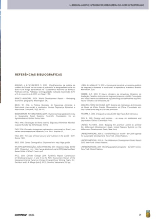 21| BRASIL
[ASEGURANÇAALIMENTAREATRANSIÇÃODOMODELOAGRÍCOLANUMMUNDOEMTRANSFORMAÇÃO
AQUINO, J. & SCHNEIDER, S. 2010. (Des)Caminhos da política de
crédito do Pronaf na luta contra a pobreza e a desigualdade social no
Brasil rural. Artigo apresentado na I Conferência Nacional de Políticas
Públicas contra a Pobreza e a Desigualdade, realizada no período de 10
a 12 de novembro de 2010, em Natal – RN.
BANCO MUNDIAL. 2009. World Development Report – Reshaping
economic geography. Washington: DC.
BELIK, W. 2012. A Política Brasileira de Segurança Alimentar e
Nutricional: concepção e resultados. Revista Segurança Alimentar e
Nutricional, Campinas, 19(2): 94-110.
BIODIVERSITY INTERNATIONAL (2017). Mainstreaming Agrobiodiversity
in Sustainable Food Systems: Scientific Foundations for an
Agrobiodiversity Index. Roma, Italia.
FAO. 1996. Declaração de Roma sobre a Segurança Alimentar Mundial.
Cúpula Mundial da Alimentação. Roma.
FAO. 2014. O estado da segurança alimentar e nutricional no Brasil – um
retrato multidimensional. Relatório 2014. FAO: Brasília-DF.
FAO. 2017. The state of food security and nutrition in the world – 2017.
Roma: FAO.
IBGE. 2010. Censo Demográfico. Disponível em: http://ibge.gov.br
IPEA/PNUD/FUNDAÇÃO JOÃO PINHEIRO 2017. Relatório Radar IDHM
2015. Disponível em: http://www.atlasbrasil.org.br/2013/data/rawData/
RadarIDHM_VERSAO_Final_6.pdf
IPCC. 2014. Climate Change 2014: Synthesis Report. Contribution
of Working Groups I, II and III to the Fifth Assessment Report of the
Intergovernmental Panel on Climate Change [Core Writing Team, R.K.
Pachauri and L.A. Meyer (eds.)]. IPCC, Geneva, Switzerland, 151 pp.
LEÃO, M. & MALUF, S. 2012. A construção social de um sistema público
de segurança alimentar e nutricional: a experiência brasileira. Brasília:
ABRANDH, 2012.
NOBRE, A.D. 2014 O futuro climático da Amazônia. Relatório de
Avaliação Científica. Articulación Regional Amazonica (ARA). Consultado
em: https://www.socioambiental.org/sites/blog.socioambiental.org/files/
futuro-climatico-da-amazonia.pdf
OBSERVATÓRIO DO CLIMA. 2017. Sistema de Estimativas de Emissões
de Gases de Efeito Estuda. Observatório do Clima. Consultado em:
http://plataforma.seeg.eco.br/total_emission
PIKETTY, T. 2014. O Capital no século XXI. São Paulo: Ed. Intrínseca.
SEN, A. 1981. Poverty and famines – an essay on entitlement and
deprivation. Oxford: Clarendon Press.
UNITED NATIONS. 2000. Keeping the promise: united to achieve
the Millennium Development Goals. United Nations Summit on the
Millennium Development Goals. New York.
UNITED NATIONS. 2015-a. Transforming our world – the 2030 agenda
for sustainable development. New York. United Nations.
UNITED NATIONS. 2015-b. The Millennium Development Goals Report
2015. New York: United Nations.
UNITED NATIONS. 2017. World population prospects – the 2017 review.
New York: United Nations.
REFERÊNCIAS BIBLIOGRÁFICAS
 