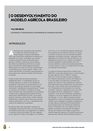 AGRICULTURATÓXICA:UMOLHARSOBREOMODELOAGRÍCOLABRASILEIRO22
A
atual estrutura da agropecuária brasileira
é o reflexo do intenso processo de
modernização, iniciado na década de
1960, que transformou totalmente as relações de
produção no campo. As políticas que levaram
a essas mudanças foram introduzidas pelos
governos militares visando dar uma resposta
aos diversos problemas econômicos e sociais
que se acumulavam desde algumas décadas.
Nesse particular, tratou-se de uma modernização
conservadora, pois visava, apenas, manter e até
mesmo aprofundar as estruturas que garantiam as
bases para essas mesmas relações de produção 		
no campo.
A alta do preço dos alimentos (carestia), o
desabastecimento, a instabilidade social e os
conflitos agrários, na visão dos formuladores
de políticas, pareceriam ser provenientes de um
sistema de produção atrasado com tecnologia
rudimentar e trabalhadores desqualificados. Tratava-
se, portanto, de melhorar a eficiência do setor.
Vale mencionar que nesse período se concretizava
a ideia de que a agropecuária brasileira deveria
desenvolver determinadas funções, quais sejam:
produzir alimentos, gerar divisas, conter pressões
inflacionárias e liberar mão de obra para as áreas
urbanas, garantindo, com isso, a manutenção dos
salários em patamares controláveis.
Em 1963 já havia sido aprovado o Estatuto do
Trabalhador Rural que decretou o fim das relações
de trabalho tradicionais com pagamento em espécie
e moradia no local de trabalho. No ano seguinte,
já sob o governo militar, promulgava-se o Estatuto
da Terra e as Leis de Reforma Agrária visando dar
uma resposta aos movimentos sociais no campo
e reverter o processo de concentração fundiária
originado nos tempos coloniais. Apoiados nessa
legislação e na reforma do sistema financeiro, os
planejadores lançaram um conjunto de medidas
visando capitalizar o empresariado rural com
recursos públicos a partir das poupanças geradas
no setor urbano e, com isso, proporcionar um salto
na produção de alimentos.
A criação do Sistema Nacional de Crédito Rural
(SNCR) foi a principal alavanca para a modernização
do setor agrícola. Com o SNCR, o sistema
financeiro, como um todo, passou a trabalhar
em conjunto, destinando recursos dos depósitos
à vista do público em geral que, somados aos
aportes do Tesouro e aos empréstimos externos
eram destinados para empréstimos aos produtores.
Na prática, esse crédito não ia aos produtores, e
sim, diretamente aos fornecedores de insumos,
sementes, máquinas e agrotóxicos que, por meio
de projetos técnicos, estabeleciam o “pacote”
produtivo. Os juros eram altamente subsidiados,
chegando a se tornar negativos em períodos de
alta inflação, e a terra, dada em garantia desses
empréstimos, criava uma seleção de tomadores de
créditos que privilegiava os grandes proprietários.
Ao lado desses mecanismos de financiamento
da produção estava um sistema de assistência
técnica e extensão rural, cujo objetivo era o de
adaptar o produtor a esse pacote tecnológico.
No que diz respeito à tecnologia, os governos
militares lograram plasmar um sistema de pesquisa
agropecuária, liderado pela Embrapa (criada em
INTRODUÇÃO
WALTER BELIK
ECONOMISTA E PESQUISADOR DA UNIVERSIDADE DE CAMPINAS (UNICAMP)
[ODESENVOLVIMENTODO
MODELOAGRÍCOLABRASILEIRO
 