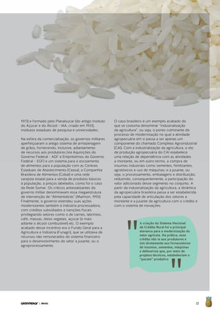 23| BRASIL
1973) e formado pelo Planalsucar (do antigo Instituto
do Açúcar e do Álcool - IAA, criado em 1933),
institutos estaduais de pesquisa e universidades.
Na esfera da comercialização, os governos militares
aperfeiçoaram o antigo sistema de armazenagem
de grãos, fornecendo, inclusive, adiantamento
de recursos aos produtores (via Aquisições do
Governo Federal - AGF e Empréstimos do Governo
Federal - EGF) e um sistema para o escoamento
de alimentos para a população com as Centrais
Estaduais de Abastecimento (Ceasa), a Companhia
Brasileira de Alimentos (Cobal) e uma rede
varejista estatal para a venda de produtos básicos
à população, a preços tabelados, como foi o caso
da Rede Somar. Os críticos antiestatizantes do
governo militar denominavam essa megaestrutura
de intervenção de “Alimentobrás” (Maimon, 1993).
Finalmente, o governo estendeu suas ações
modernizantes também à indústria processadora,
com créditos subsidiados e isenções fiscais
privilegiando setores como o de carnes, laticínios,
café, massas, óleos vegetais, açúcar (e mais
adiante o álcool combustível) etc. O exemplo
acabado desse incentivo era o Fundo Geral para a
Agricultura e Indústria (Funagri), que se utilizava de
recursos não remunerados do sistema financeiro
para o desenvolvimento do setor a jusante, ou o
agroprocessamento.
O caso brasileiro é um exemplo acabado do
que se costuma denominar “industrialização
da agricultura”, ou seja, o ponto culminante do
processo de modernização no qual a atividade
agropecuária em si passa a ser apenas um
componente do chamado Complexo Agroindustrial
(CAI). Com a industrialização da agricultura, o elo
de produção agropecuária do CAI estabelece
uma relação de dependência com as atividades
a montante, ou em outro termo, a compra de
insumos industriais como sementes, fertilizantes,
agrotóxicos e uso de máquinas; e a jusante, ou
seja, o processamento, embalagens e distribuição;
reduzindo, consequentemente, a participação do
valor adicionado desse segmento no conjunto. A
partir da industrialização da agricultura, a dinâmica
da agropecuária brasileira passa a ser estabelecida
pela capacidade de articulação dos setores a
montante e a jusante da agricultura com o crédito e
com o sistema de inovações.
A criação do Sistema Nacional
de Crédito Rural foi a principal
alavanca para a modernização do
setor agrícola. Na prática, esse
crédito não ia aos produtores e
sim diretamente aos fornecedores
de insumos, sementes, máquinas
e defensivos que, por meio de
projetos técnicos, estabeleciam o
“pacote” produtivo
 