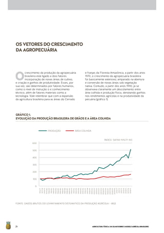 AGRICULTURATÓXICA:UMOLHARSOBREOMODELOAGRÍCOLABRASILEIRO24
OSVETORESDOCRESCIMENTO
DAAGROPECUÁRIA
GRÁFICO1.
EVOLUÇÃODAPRODUÇÃOBRASILEIRADEGRÃOSEAÁREACOLHIDA
FONTE: DADOS BRUTOS DO LEVANTAMENTO SISTEMÁTICO DA PRODUÇÃO AGRÍCOLA – IBGE
O
crescimento da produção da agropecuária
brasileira está ligado a dois fatores:
incorporação de novas áreas de cultivo,
e criação e ganhos de produtividade. Esses, por
sua vez, são determinados por fatores humanos,
como o nível de instrução o e conhecimento
técnico, além de fatores materiais como a
tecnologia. Vale relembrar que com a expansão
da agricultura brasileira para as áreas do Cerrado
e franjas da Floresta Amazônica, a partir dos anos
1970, o crescimento da agropecuária brasileira
foi basicamente extensivo; amparado na abertura
e conversão de novas áreas sob vegetação
nativa. Contudo, a partir dos anos 1990, já se
observava claramente um descolamento entre
área colhida e produção física, denotando ganhos
nos rendimentos agrícolas e na produtividade da
pecuária (gráfico 1).
ÍNDICE: SAFRA 1976/77-100
600
500
400
300
200
100
0
1976/77
1977/78
1978/79
1979/80
1980/81
1981/82
1982/83
1983/84
1984/85
1985/86
1986/87
1987/88
1988/89
1989/90
1990/91
1991/92
1992/93
1993/94
1994/95
1995/96
1996/97
1997/98
1998/99
1999/00
2000/01
2001/02
2002/03
2003/04
2004/05
2005/06
2006/07
2007/08
2008/09
2009/10
2010/11
2011/12
2012/13
2013/14
2014/15
2015/16
2016/17PRODUÇÃO	 ÁREA COLHIDA
 