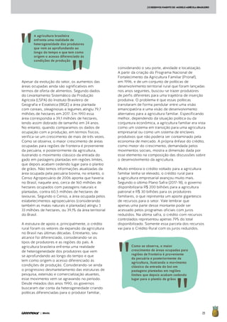 25| BRASIL
[ODESENVOLVIMENTODO MODELOAGRÍCOLABRASILEIRO
Apesar da evolução do setor, os aumentos das
áreas ocupadas ainda são significativos em
termos de oferta de alimentos. Segundo dados
do Levantamento Sistemático da Produção
Agrícola (LSPA) do Instituto Brasileiro de
Geografia e Estatística (IBGE) a área plantada
com cereais, oleaginosas e legumes atingiu 79,7
milhões de hectares em 2017. Em 1993 essa
área correspondia a 39,1 milhões de hectares,
tendo assim dobrado de tamanho em 24 anos.
No entanto, quando comparamos os dados de
ocupação com a produção, em termos físicos,
verifica-se um crescimento de mais de três vezes.
Como se observa, o maior crescimento de áreas
ocupadas para regiões de fronteira é proveniente
da pecuária, e posteriormente da agricultura,
ilustrando o movimento clássico da entrada do
gado em pastagens plantadas em regiões limites,
que depois acabam cedendo lugar para o plantio
de grãos. Não temos informações atualizadas da
área ocupada pela pecuária bovina, no entanto, o
Censo Agropecuário de 2006 aponta que haveria
no Brasil, naquele ano, cerca de 160 milhões de
hectares ocupados com pastagens naturais e
plantadas, contra 60,5 milhões de hectares de
lavouras. Segundo o Censo, a área ocupada pelos
estabelecimentos agropecuários (considerando
também as matas naturais e plantadas) atingiu 3
33 milhões de hectares, ou 39,1% da área territorial
do Brasil.
A estrutura de apoio e, principalmente, o crédito
rural foram os vetores da expansão da agricultura
no Brasil nas últimas décadas. Entretanto, seu
alcance foi diferenciado, considerando-se os
tipos de produtores e as regiões do país. A
agricultura brasileira enfrenta uma realidade
de heterogeneidade dos produtores que vem
se aprofundando ao longo do tempo e que
tem como origem o acesso diferenciado às
condições de produção. Considerando-se ainda
o progressivo desmantelamento das estruturas de
pesquisa, extensão e comercialização atuantes,
esse movimento vem se agravando no período.
Desde meados dos anos 1990, os governos
buscaram dar conta da heterogeneidade criando
políticas diferenciadas para o produtor familiar,
considerando o seu porte, atividade e localização.
A partir da criação do Programa Nacional de
Fortalecimento da Agricultura Familiar (Pronaf),
em 1996, e de um conjunto de políticas de
desenvolvimento territorial rural que foram lançadas
nos anos seguintes, buscou-se trazer produtores
de perfis diferentes para uma trajetória de inserção
produtiva. O problema é que essas políticas
transitaram de forma pendular entre uma visão
emancipatória e uma visão de desenvolvimento
alternativo para a agricultura familiar. Especificando
melhor, dependendo da situação política ou da
conjuntura econômica, a agricultura familiar era vista
como um sistema em transição para uma agricultura
empresarial ou como um sistema de enclaves
produtivos que não poderia ser contaminado pela
economia de mercado. A própria ênfase do crédito,
como motor do crescimento, demandada pelos
movimentos sociais, mostra a dimensão dada por
esse elemento na composição das discussões sobre
o desenvolvimento da agricultura.
Muito embora o crédito voltado para a agricultura
familiar tenha se elevado, o crédito rural para
a agricultura empresarial avançou muito mais.
Segundo o último Plano Safra (2017-18), o governo
disponibilizaria R$ 200 bilhões para a agricultura
patronal e R$ 30 bilhões para os produtores
familiares, o que representa um aporte gigantesco
de recursos para o setor. Vale lembrar que
apenas uma parte desse montante pode ser
acessado pelos programas oficiais com juros
reduzidos. Na última safra, o crédito com recursos
controlados representou apenas 79% do total
disponibilizado. Somente essa parcela dos recursos
vai para o Crédito Rural com os juros reduzidos.
Como se observa, o maior
crescimento de áreas ocupadas para
regiões de fronteira é proveniente
da pecuária e posteriormente da
agricultura, ilustrando o movimento
clássico da entrada do boi em
pastagens plantadas em regiões
limites que depois acabam cedendo
lugar para o plantio de grãos
A agricultura brasileira
enfrenta uma realidade de
heterogeneidade dos produtores
que vem se aprofundando ao
longo do tempo e que tem como
origem o acesso diferenciado às
condições de produção
 