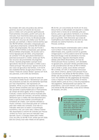 AGRICULTURATÓXICA:UMOLHARSOBREOMODELOAGRÍCOLABRASILEIRO26
Na verdade, têm sido uma prática dos últimos
governos anunciar um volume de recursos
para o crédito com uma parcela significativa de
financiamentos vinculados, porém com juros de
mercado. Esse movimento talvez possa explicar
uma tendência que se iniciou na década passada
de “sobra” de recursos do crédito rural. Na safra
passada, por exemplo, o Banco Central estimou que
dos R$ 190 bilhões colocados à disposição para
a agricultura empresarial, somente R$ 132 bilhões
teriam sido emprestados. No caso do Pronaf a
relação é R$ 30 bilhões à disposição, para apenas
R$ 22,4 bilhões emprestados. De acordo com o
Censo Agropecuário de 2006, uma proporção
de somente 17,7% dos agricultores (familiares e
patronais) acessaram o crédito, sendo que 84,7%
dos recursos são provenientes de programas
oficiais. Quando perguntado o porquê esses
agricultores não teriam acessado o crédito rural o
motivo principal “não precisou” aparece em 61,7%
dos casos da agricultura não familiar, e em 50,1%
dos estabelecimentos da agricultura familiar. Já o
motivo “medo de contrair dívidas” aparece em 14,1%
dos patronais, e em 21,8% dos familiares.
A situação descrita acima, na qual há sobra de
recursos do Crédito Rural e “desinteresse” por parte
dos produtores ao lado de uma demanda reprimida
por mais empréstimos, não representa um
paradoxo. Afinal, os juros reduzidos do crédito rural
são por demais atraentes para que a agricultura
não aproveite a oportunidade para o financiamento
da compra de ativos (gado, terras e maquinário).
Contudo, o baixo volume de acesso ilustrado pelo
pequeno número de contratos, em termos relativos,
demonstra que o crédito não está disponível para
todos e que há uma evidente concentração de
tomadores de crédito, com volumes elevados e
muitos contratos. Essa distorção pode ser conferida
pelo valor médio dos contratos. Esse não é o
indicador ideal para se avaliar a concentração
econômica, mas, por outro lado, o Banco Central
não disponibiliza o volume de contratos por Pessoa
Jurídica ou Física, que seria um indicador mais
apurado. Assim, o contrato médio pelo crédito
rural, em 2016, foi de R$ 71.529, sendo que em 2006
(ano do Censo), esse valor médio era de apenas
R$ 30.742, um crescimento de 132,6% em 10 anos.
Dessa forma, as dificuldades em expandir o crédito
variam entre o receio de se endividar junto aos
bancos, para os agricultores familiares; e os limites
impostos pelo valor máximo dos financiamentos,
para os grandes. Vale mencionar que a taxa de
inadimplência do Crédito Rural está entre as mais
elevadas do sistema financeiro, no caso de
Pessoas Jurídicas.
Não há informações sistematizadas sobre a dívida
rural no Brasil. O tema volta à discussão em
determinados anos, quando ocorrem as grandes
renegociações e a Procuradoria-Geral da Fazenda
Nacional divulga o total de devedores inscritos
na dívida ativa. Segundo informações diretas
obtidas pela Oxfam Brasil (2016), um total de
18.602 pessoas físicas e jurídicas, com atividades
na agropecuária, possuíam dívidas previdenciárias
e não previdenciárias de mais de R$ 10 milhões
com a União e, juntas, essas dívidas somavam
R$ 1,2 trilhão, em 2015. É importante mencionar
que, desse universo, apenas 4.013 pessoas físicas
concentravam uma dívida de R$ 906 bilhões. Essas
dívidas são decorrentes de inadimplência no crédito
rural, mas também do não pagamento de impostos,
como o Imposto Territorial Rural (ITR). O mesmo
estudo obteve, junto ao Incra, a lista de proprietários
não pagadores, demonstrando que apenas 729
proprietários, com 4.037 imóveis rurais, possuíam
uma dívida de R$ 200 bilhões, e área de 65 milhões
de hectares, em 2015.
Muito embora o crédito voltado
para a agricultura familiar tenha
se elevado, o crédito rural para a
agricultura empresarial avançou
muito mais. Segundo o último
Plano Safra atual (2017-18) o
governo iria disponibilizar
R$ 200 bilhões para a agricultura
patronal e R$ 30 bilhões
para os produtores
 