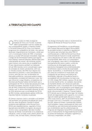 27| BRASIL
[ODESENVOLVIMENTODO MODELOAGRÍCOLABRASILEIRO
ATRIBUTAÇÃONOCAMPO
O
ITR foi criado em 1964, no bojo do
Estatuto da Terra, Lei nº 4.504, incidindo
sobre a propriedade rural nos moldes do
seu correspondente urbano, o Imposto Predial
e Territorial Urbano (IPTU). Esse é um imposto
progressivo de competência da União, mas que era
destinado integralmente aos municípios, sendo que
com a Constituição Federal de 1988, o município
passou a receber 50% do total arrecadado. Segundo
o artigo 50 da Constituição Federal, que regulou
esse imposto, haveriam alíquotas diferenciadas para
cada tamanho de imóvel, não incidindo, porém,
sobre imóveis com menos de um módulo fiscal.
O valor devido poderia também ser deduzido
em até 90%, levando-se em consideração o grau
de utilização do imóvel, penalizando, com isso,
os imóveis ociosos. Até 1996 esse imposto era
declaratório e, portanto, o valor arrecadado era
irrisório, pelo fato de o seu recolhimento ser
feito pelas prefeituras, cujo grupo político estava,
normalmente, vinculado aos interesses rurais. No
que concerne à carga tributária, as estatísticas da
Secretaria da Receita Federal demonstram que a
participação do ITR na receita não passava de 0,10%
do total arrecadado, elevando-se para 0,27% no
ano de 1996, e reduzindo-se posteriormente para o
mesmo nível. A última informação referente ao ano
de 2016 demonstra que a arrecadação de ITR foi
de R$ 1,2 bilhão, representando apenas 0,09% dos
impostos federais recebidos no período.
Os demais impostos sobre a atividade rural também
não permitem uma grande arrecadação por parte
dos três níveis de governo. Quando o imóvel
produtivo está registrado como Pessoa Física
(95,6% dos estabelecimentos, segundo o Censo
Agropecuário de 2006) e há registro de prejuízo
no livro-caixa, o proprietário não deve recolher
Imposto de Renda. Considerando-se as estatísticas
tributárias, como um todo, esses valores devem ser
irrisórios, mas, de todo modo, a Receita Federal
não divulga informações sobre o recolhimento do
Imposto de Renda de Pessoa Física Rural.
O pagamento da Previdência, via recolhimento
pelo Instituto Nacional de Seguro Social (INSS),
da atividade também é reduzido e regulado por
normativas que remontam aos anos 1990. A
contribuição para o INSS de Pessoa Física Rural
é denominada de Funrural e incide, atualmente,
com a alíquota de 2,1% sobre o valor das vendas
da propriedade. Além disso, se o proprietário
tiver empregados, deve reter o correspondente
(normalmente 8%) sobre o salário, a título de
contribuição do empregado sendo, que a
parcela do empregador seria contemplada pelo
recolhimento sobre a receita da propriedade.
Apesar do benefício, o recolhimento de Funrural
por parte dos produtores é muito baixo, sob
a alegação de que haveria uma espécie de
bitributação. Segundo a Previdência Social, a
arrecadação com recolhimentos no meio rural,
em 2016, atingiu R$ 8 bilhões, apenas 2,1% do total
da receita líquida sendo, na realidade, equivalente
ao montante devido e em atraso por parte dos
contribuintes rurais. Essa dívida vem se acumulando
há décadas, pois os proprietários rurais alegam que
haveria uma bitributação da Previdência. Em 2017,
tendo sido acionado, o Superior Tribunal Federal
(STF) decidiu que a cobrança seria legal. No entanto,
através de negociações com o governo, os ruralistas
lograram abater grande parte dos juros e multas
sobre esses atrasos, além do parcelamento do valor
principal. Com isso, o montante a ser arrecadado
em 2017, deverá se limitar a somente R$ 2 bilhões.
Para completar a baixa contribuição do meio rural
à Previdência, vale mencionar outra grande fratura
nos recolhimentos que foi a desoneração do
Programa de Integração Social (PIS) e Contribuição
para o Financiamento da Seguridade Social (Cofins)
na venda de fertilizantes, sementes e agrotóxicos,
nacionais e importados, em 2004.
 