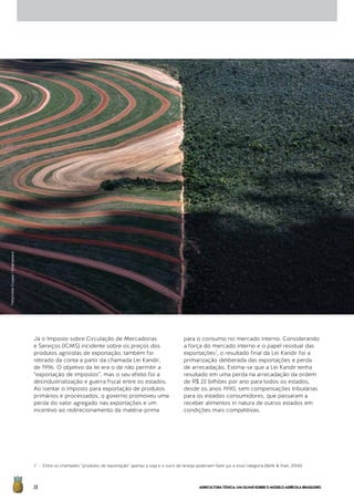 AGRICULTURATÓXICA:UMOLHARSOBREOMODELOAGRÍCOLABRASILEIRO28
Já o Imposto sobre Circulação de Mercadorias
e Serviços (ICMS) incidente sobre os preços dos
produtos agrícolas de exportação, também foi
retirado da conta a partir da chamada Lei Kandir,
de 1996. O objetivo da lei era o de não permitir a
“exportação de impostos”, mas o seu efeito foi a
desindustrialização e guerra fiscal entre os estados.
Ao isentar o imposto para exportação de produtos
primários e processados, o governo promoveu uma
perda do valor agregado nas exportações e um
incentivo ao redirecionamento da matéria-prima
para o consumo no mercado interno. Considerando
a força do mercado interno e o papel residual das
exportações7
, o resultado final da Lei Kandir foi a
primarização deliberada das exportações e perda
de arrecadação. Estima-se que a Lei Kandir tenha
resultado em uma perda na arrecadação da ordem
de R$ 22 bilhões por ano para todos os estados,
desde os anos 1990, sem compensações tributárias
para os estados consumidores, que passaram a
receber alimentos in natura de outros estados em
condições mais competitivas.
7 - Entre os chamados “produtos de exportação” apenas a soja e o suco de laranja poderiam fazer jus a essa categoria (Belik & Vian, 2006)
©MarizildaCruppe/Greenpeace
 