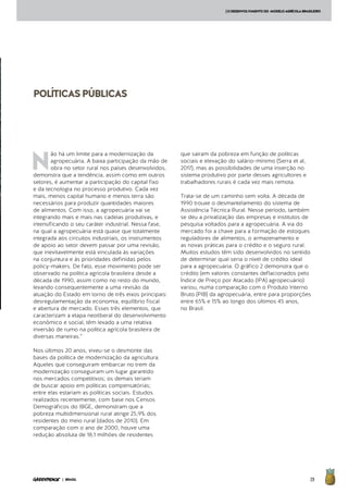 29| BRASIL
POLÍTICASPÚBLICAS
N
ão há um limite para a modernização da
agropecuária. A baixa participação da mão de
obra no setor rural nos países desenvolvidos,
demonstra que a tendência, assim como em outros
setores, é aumentar a participação do capital fixo
e da tecnologia no processo produtivo. Cada vez
mais, menos capital humano e menos terra são
necessários para produzir quantidades maiores
de alimentos. Com isso, a agropecuária vai se
integrando mais e mais nas cadeias produtivas, e
intensificando o seu caráter industrial. Nessa fase,
na qual a agropecuária está quase que totalmente
integrada aos circuitos industriais, os instrumentos
de apoio ao setor devem passar por uma revisão,
que inevitavelmente está vinculada às variações
na conjuntura e às prioridades definidas pelos
policy-makers. De fato, esse movimento pode ser
observado na política agrícola brasileira desde a
década de 1990, assim como no resto do mundo,
levando consequentemente a uma revisão da
atuação do Estado em torno de três eixos principais:
desregulamentação da economia, equilíbrio fiscal
e abertura de mercado. Esses três elementos, que
caracterizam a etapa neoliberal do desenvolvimento
econômico e social, têm levado a uma relativa
inversão de rumo na política agrícola brasileira de
diversas maneiras.”
Nos últimos 20 anos, viveu-se o desmonte das
bases da política de modernização da agricultura.
Aqueles que conseguiram embarcar no trem da
modernização conseguiram um lugar garantido
nos mercados competitivos; os demais teriam
de buscar apoio em políticas compensatórias;
entre elas estariam as políticas sociais. Estudos
realizados recentemente, com base nos Censos
Demográficos do IBGE, demonstram que a
pobreza multidimensional rural atinge 25,9% dos
residentes do meio rural (dados de 2010). Em
comparação com o ano de 2000, houve uma
redução absoluta de 18,1 milhões de residentes
que saíram da pobreza em função de políticas
sociais e elevação do salário-mínimo (Serra et al,
2017), mas as possibilidades de uma inserção no
sistema produtivo por parte desses agricultores e
trabalhadores rurais é cada vez mais remota.
Trata-se de um caminho sem volta. A década de
1990 trouxe o desmantelamento do sistema de
Assistência Técnica Rural. Nesse período, também
se deu a privatização das empresas e institutos de
pesquisa voltados para a agropecuária. A via do
mercado foi a chave para a formação de estoques
reguladores de alimentos, o armazenamento e
as novas práticas para o crédito e o seguro rural.
Muitos estudos têm sido desenvolvidos no sentido
de determinar qual seria o nível de crédito ideal
para a agropecuária. O gráfico 2 demonstra que o
crédito (em valores constantes deflacionados pelo
Índice de Preço por Atacado (IPA) agropecuário)
variou, numa comparação com o Produto Interno
Bruto (PIB) da agropecuária, entre para proporções
entre 65% e 15% ao longo dos últimos 45 anos,
no Brasil.
[ODESENVOLVIMENTODO MODELOAGRÍCOLABRASILEIRO
 