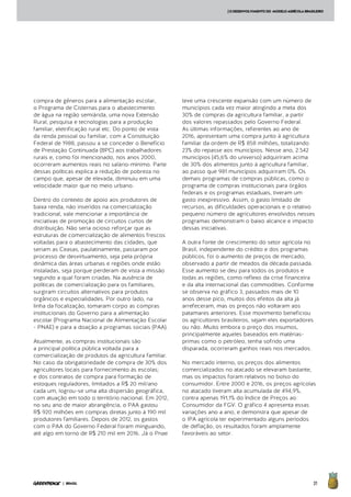 31| BRASIL
[ODESENVOLVIMENTODO MODELOAGRÍCOLABRASILEIRO
compra de gêneros para a alimentação escolar,
o Programa de Cisternas para o abastecimento
de água na região semiárida, uma nova Extensão
Rural, pesquisa e tecnologias para a produção
familiar, eletrificação rural etc. Do ponto de vista
da renda pessoal ou familiar, com a Constituição
Federal de 1988, passou a se conceder o Benefício
de Prestação Continuada (BPC) aos trabalhadores
rurais e, como foi mencionado, nos anos 2000,
ocorreram aumentos reais no salário-mínimo. Parte
dessas políticas explica a redução de pobreza no
campo que, apesar de elevada, diminuiu em uma
velocidade maior que no meio urbano.
Dentro do contexto de apoio aos produtores de
baixa renda, não inseridos na comercialização
tradicional, vale mencionar a importância de
iniciativas de promoção de circuitos curtos de
distribuição. Não seria ocioso reforçar que as
estruturas de comercialização de alimentos frescos
voltadas para o abastecimento das cidades, que
seriam as Ceasas, paulatinamente, passaram por
processo de desvirtuamento, seja pela própria
dinâmica das áreas urbanas e regiões onde estão
instaladas, seja porque perderam de vista a missão
segundo a qual foram criadas. Na ausência de
políticas de comercialização para os familiares,
surgiram circuitos alternativos para produtos
orgânicos e especialidades. Por outro lado, na
linha da focalização, tomaram corpo as compras
institucionais do Governo para a alimentação
escolar (Programa Nacional de Alimentação Escolar
- PNAE) e para a doação a programas sociais (PAA).
Atualmente, as compras institucionais são
a principal política pública voltada para a
comercialização de produtos da agricultura familiar.
No caso da obrigatoriedade de compra de 30% dos
agricultores locais para fornecimento às escolas;
e dos contratos de compra para formação de
estoques reguladores, limitados a R$ 20 mil/ano
cada um, logrou-se uma alta dispersão geográfica,
com atuação em todo o território nacional. Em 2012,
no seu ano de maior abrangência, o PAA gastou
R$ 920 milhões em compras diretas junto à 190 mil
produtores familiares. Depois de 2012, os gastos
com o PAA do Governo Federal foram minguando,
até algo em torno de R$ 210 mil em 2016. Já o Pnae
teve uma crescente expansão com um número de
municípios cada vez maior atingindo a meta dos
30% de compras da agricultura familiar, a partir
dos valores repassados pelo Governo Federal.
As últimas informações, referentes ao ano de
2016, apresentam uma compra junto à agricultura
familiar da ordem de R$ 858 milhões, totalizando
23% do repasse aos municípios. Nesse ano, 2.542
municípios (45,6% do universo) adquiriram acima
de 30% dos alimentos junto à agricultura familiar,
ao passo que 981 municípios adquiriram 0%. Os
demais programas de compras públicas, como o
programa de compras institucionais para órgãos
federais e os programas estaduais, tiveram um
gasto inexpressivo. Assim, o gasto limitado de
recursos, as dificuldades operacionais e o relativo
pequeno número de agricultores envolvidos nesses
programas demonstram o baixo alcance e impacto
dessas iniciativas.
A outra fonte de crescimento do setor agrícola no
Brasil, independente do crédito e dos programas
públicos, foi o aumento de preços de mercado,
observado a partir de meados da década passada.
Esse aumento se deu para todos os produtos e
todas as regiões, como reflexo da crise financeira
e da alta internacional das commodities. Conforme
se observa no gráfico 3, passados mais de 10
anos desse pico, muitos dos efeitos da alta já
arrefeceram, mas os preços não voltaram aos
patamares anteriores. Esse movimento beneficiou
os agricultores brasileiros, sejam eles exportadores
ou não. Muito embora o preço dos insumos,
principalmente aqueles baseados em matérias-
primas como o petróleo, tenha sofrido uma
disparada, ocorreram ganhos reais nos mercados.
No mercado interno, os preços dos alimentos
comercializados no atacado se elevaram bastante,
mas os impactos foram relativos no bolso do
consumidor. Entre 2000 e 2016, os preços agrícolas
no atacado tiveram alta acumulada de 494,9%,
contra apenas 191,1% do Índice de Preços ao
Consumidor da FGV. O gráfico 4 apresenta essas
variações ano a ano, e demonstra que apesar de
o IPA agrícola ter experimentado alguns períodos
de deflação, os resultados foram amplamente
favoráveis ao setor.
 