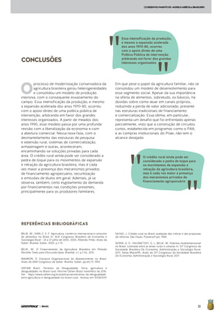 33| BRASIL
CONCLUSÕES
[ODESENVOLVIMENTODO MODELOAGRÍCOLABRASILEIRO
REFERÊNCIAS BIBLIOGRÁFICAS
BELIK, W.; VIAN, C. E. F. Agricultura, comércio internacional e consumo
de alimentos no Brasil In: XLIII Congresso Brasileiro de Economia e
Sociologia Rural - 24 a 27 julho de 2005, 2005, Ribeirão Preto. Anais da
Sober. Brasília: Sober, 2005. p.1-15.
BELIK, W. O Financiamento da Agricultura Brasileira em Período
Recente Texto para Discussão (Ipea. Brasília). v.1, p.1-62, 2015.
MAIMON, D. Estrutura Organizacional do Abastecimento no Brasil.
Anais do XXIX Congresso da Sober. Brasília: Sober, pp.60-71, 1993.
OXFAM Brasil. Terrenos da Desigualdade: Terra, agricultura e
desigualdades no Brasil rural. Informe Oxfam Brasil novembro de 2016.
Ver: https://www.oxfam.org.br/publicacoes/terrenos-da-desigualdade-
terra-agricultura-e-desigualdade-no-brasil-rural . Acesso em 15/08/2017
SAYAD, J. Crédito rural no Brasil: avaliação das críticas e das propostas
de reforma. São Paulo: Pioneira/Fipe, 1984.
SERRA, A. S.; YALONETZKY, G. I.; BELIK, W. Pobreza multidimensional
no Brasil: contraste entre as áreas rurais e urbanas In: 55º Congresso da
Sociedade Brasileira De Economia, Administração e Sociologia Rural,
2017, Santa Maria/RS. Anais do 55º Congresso da Sociedade Brasileira
De Economia, Administração e Sociologia Rural, 2017.
O
processo de modernização conservadora da
agricultura brasileira gerou heterogeneidades
e consolidou um modelo de produção
intensiva, com o consequente esvaziamento do
campo. Essa intensificação da produção, e mesmo
a expansão acelerada dos anos 1970-80, ocorreu
com o apoio direto de uma política pública de
intervenção, arbitrando em favor dos grandes
interesses organizados. A partir de meados dos
anos 1990, esse modelo passa por uma profunda
revisão com a liberalização da economia e com
a abertura comercial. Nessa nova fase, com o
desmantelamento das estruturas de pesquisa
e extensão rural, sistemas de comercialização,
armazenagem e outras, aconteceram,
encaminhando-se soluções privadas para cada
área. O crédito rural ainda pode ser considerado a
pedra de toque para os movimentos de expansão
e retração da agricultura brasileira, mas é cada
vez maior a presença dos mecanismos privados
de financiamento agropecuário, securitização
e emissões de títulos em geral. Ademais, já se
observa, também, certo esgotamento da demanda
por financiamentos nas condições presentes,
principalmente para os produtores familiares.
Em que pese o papel da agricultura familiar, não se
consolidou um modelo de desenvolvimento para
esse segmento social. Apesar da sua importância
na oferta de alimentos, sobretudo, os básicos, há
dúvidas sobre como atuar em canais próprios,
reduzindo a perda de valor adicionado, presente
nas estruturas tradicionais de financiamento
e comercialização. Essa última, em particular,
representa um desafio que foi enfrentado apenas
parcialmente, visto que a construção de circuitos
curtos, estabelecida em programas como o PAA,
e as compras institucionais do Pnae, não tem o
alcance desejado.
O crédito rural ainda pode ser
considerado a pedra de toque para
os movimentos de expansão e
retração da agricultura brasileira,
mas é cada vez maior a presença
dos mecanismos privados de
financiamento agropecuário
Essa intensificação da produção,
e mesmo a expansão acelerada
dos anos 1970-80, ocorreu
com o apoio direto de uma
Política Pública de intervenção
arbitrando em favor dos grandes
interesses organizados
 