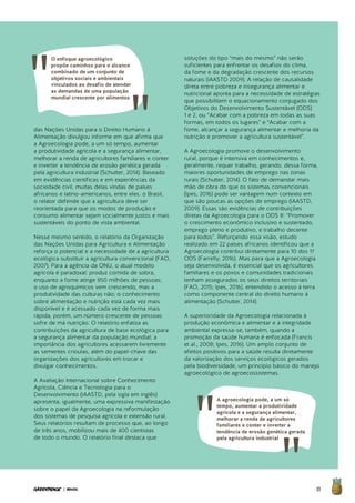 35| BRASIL
das Nações Unidas para o Direito Humano à
Alimentação divulgou informe em que afirma que
a Agroecologia pode, a um só tempo, aumentar
a produtividade agrícola e a segurança alimentar,
melhorar a renda de agricultores familiares e conter
e inverter a tendência de erosão genética gerada
pela agricultura industrial (Schutter, 2014). Baseado
em evidências científicas e em experiências da
sociedade civil, muitas delas vindas de países
africanos e latino-americanos, entre eles. o Brasil,
o relator defende que a agricultura deve ser
reorientada para que os modos de produção e
consumo alimentar sejam socialmente justos e mais
sustentáveis do ponto de vista ambiental.
Nesse mesmo sentido, o relatório da Organização
das Nações Unidas para Agricultura e Alimentação
reforça o potencial e a necessidade de a agricultura
ecológica substituir a agricultura convencional (FAO,
2007). Para a agência da ONU, o atual modelo
agrícola é paradoxal: produz comida de sobra,
enquanto a fome atinge 850 milhões de pessoas;
o uso de agroquímicos vem crescendo, mas a
produtividade das culturas não; o conhecimento
sobre alimentação e nutrição está cada vez mais
disponível e é acessado cada vez de forma mais
rápida, porém, um número crescente de pessoas
sofre de má nutrição. O relatório enfatiza as
contribuições da agricultura de base ecológica para
a segurança alimentar da população mundial; a
importância dos agricultores acessarem livremente
as sementes crioulas, além do papel-chave das
organizações dos agricultores em trocar e
divulgar conhecimentos.
A Avaliação Internacional sobre Conhecimento
Agrícola, Ciência e Tecnologia para o
Desenvolvimento (IAASTD, pela sigla em inglês)
apresenta, igualmente, uma expressiva manifestação
sobre o papel da Agroecologia na reformulação
dos sistemas de pesquisa agrícola e extensão rural.
Seus relatórios resultam de processo que, ao longo
de três anos, mobilizou mais de 400 cientistas
de todo o mundo. O relatório final destaca que
soluções do tipo “mais do mesmo” não serão
suficientes para enfrentar os desafios do clima,
da fome e da degradação crescente dos recursos
naturais (IAASTD 2009). A relação de causalidade
direta entre pobreza e insegurança alimentar e
nutricional aponta para a necessidade de estratégias
que possibilitem o equacionamento conjugado dos
Objetivos do Desenvolvimento Sustentável (ODS)
1 e 2, ou “Acabar com a pobreza em todas as suas
formas, em todos os lugares” e “Acabar com a
fome, alcançar a segurança alimentar e melhoria da
nutrição e promover a agricultura sustentável”.
A Agroecologia promove o desenvolvimento
rural, porque é intensiva em conhecimentos e,
geralmente, requer trabalho, gerando, dessa forma,
maiores oportunidades de emprego nas zonas
rurais (Schutter, 2014). O fato de demandar mais
mão de obra do que os sistemas convencionais
(Ipes, 2016) pode ser vantagem num contexto em
que são poucas as opções de emprego (IAASTD,
2009). Essas são evidências de contribuições
diretas da Agroecologia para o ODS 8: “Promover
o crescimento econômico inclusivo e sustentado,
emprego pleno e produtivo, e trabalho decente
para todos”. Reforçando essa visão, estudo
realizado em 22 países africanos identificou que a
Agroecologia contribui diretamente para 10 dos 17
ODS (Farrelly, 2016). Mas para que a Agroecologia
seja desenvolvida, é essencial que os agricultores
familiares e os povos e comunidades tradicionais
tenham assegurados os seus direitos territoriais
(FAO, 2015; Ipes, 2016), entendido o acesso à terra
como componente central do direito humano à
alimentação (Schutter, 2014).
A superioridade da Agroecologia relacionada à
produção econômica e alimentar e à integridade
ambiental expressa-se, também, quando a
promoção da saúde humana é enfocada (Francis
et al., 2008; Ipes, 2016). Um amplo conjunto de
efeitos positivos para a saúde resulta diretamente
da valorização dos serviços ecológicos gerados
pela biodiversidade, um princípio básico do manejo
agroecológico de agroecossistemas.
A agroecologia pode, a um só
tempo, aumentar a produtividade
agrícola e a segurança alimentar,
melhorar a renda de agricultores
familiares e conter e inverter a
tendência de erosão genética gerada
pela agricultura industrial
O enfoque agroecológico
propõe caminhos para o alcance
combinado de um conjunto de
objetivos sociais e ambientais
vinculados ao desafio de atender
as demandas de uma população
mundial crescente por alimentos
 