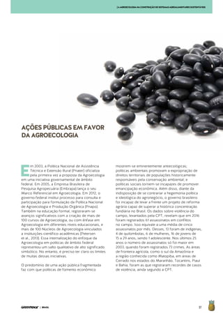 37| BRASIL
E
m 2003, a Política Nacional de Assistência
Técnica e Extensão Rural (Pnater) oficializa
pela primeira vez a proposta da Agroecologia
em uma iniciativa governamental de âmbito
federal. Em 2005, a Empresa Brasileira de
Pesquisa Agropecuária (Embrapa) lança o seu
Marco Referencial em Agroecologia. Em 2012, o
governo federal institui processo para consulta e
participação para formulação da Política Nacional
de Agroecologia e Produção Orgânica (Pnapo).
Também na educação formal, registraram-se
avanços significativos com a criação de mais de
100 cursos de Agroecologia, ou com ênfase em
Agroecologia em diferentes níveis educacionais, e
mais de 100 Núcleos de Agroecologia vinculados
a instituições científico-acadêmicas (Petersen
et al., 2013). Essa internalização do enfoque da
Agroecologia em políticas de âmbito federal
representou um salto qualitativo de alto significado
simbólico. No entanto, é preciso ter claro os limites
de muitas dessas iniciativas.
O predomínio de uma ação pública fragmentada
faz com que políticas de fomento econômico
mostrem-se eminentemente antiecológicas;
políticas ambientais promovam a expropriação de
direitos territoriais de populações historicamente
responsáveis pela conservação ambiental; e
políticas sociais tornem-se incapazes de promover
emancipação econômica. Além disso, diante da
indisposição de se contrariar a hegemonia política
e ideológica do agronegócio, o governo brasileiro
foi incapaz de levar a frente um projeto de reforma
agrária capaz de superar a histórica concentração
fundiária no Brasil. Os dados sobre violência do
campo, levantados pela CPT, revelam que em 2016
foram registrados 61 assassinatos em conflitos
no campo. Isso equivale a uma média de cinco
assassinatos por mês. Desses, 13 foram de indígenas,
4 de quilombolas, 6 de mulheres, 16 de jovens de
15 a 29 anos, sendo 1 adolescente. Nos últimos 25
anos o número de assassinatos só foi maior em
2003, quando foram registrados 73 crimes. As áreas
de fronteira agrícola, como o sul da Amazônia e
a região conhecida como Matopiba, em áreas de
Cerrado nos estados do Maranhão, Tocantins, Piauí
e Bahia, foram as que registraram recordes de casos
de violência, ainda segundo a CPT.
AÇÕESPÚBLICASEMFAVOR
DAAGROECOLOGIA
[AAGROECOLOGIANACONSTRUÇÃODESISTEMASAGROALIMENTARESSUSTENTÁVEIS
 