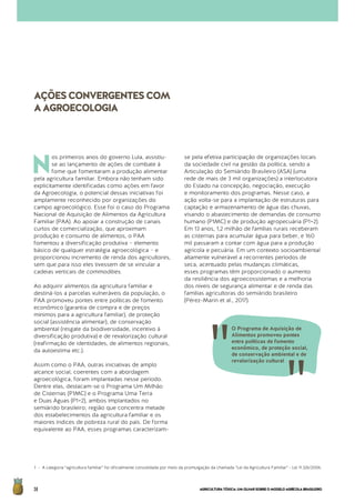 AGRICULTURATÓXICA:UMOLHARSOBREOMODELOAGRÍCOLABRASILEIRO38
N
os primeiros anos do governo Lula, assistiu-
se ao lançamento de ações de combate à
fome que fomentaram a produção alimentar
pela agricultura familiar. Embora não tenham sido
explicitamente identificadas como ações em favor
da Agroecologia, o potencial dessas iniciativas foi
amplamente reconhecido por organizações do
campo agroecológico. Esse foi o caso do Programa
Nacional de Aquisição de Alimentos da Agricultura
Familiar (PAA). Ao apoiar a construção de canais
curtos de comercialização, que aproximam
produção e consumo de alimentos, o PAA
fomentou a diversificação produtiva – elemento
básico de qualquer estratégia agroecológica – e
proporcionou incremento de renda dos agricultores,
sem que para isso eles tivessem de se vincular a
cadeias verticais de commodities.
Ao adquirir alimentos da agricultura familiar e
destiná-los a parcelas vulneráveis da população, o
PAA promoveu pontes entre políticas de fomento
econômico (garantia de compra e de preços
mínimos para a agricultura familiar), de proteção
social (assistência alimentar), de conservação
ambiental (resgate da biodiversidade, incentivo à
diversificação produtiva) e de revalorização cultural
(reafirmação de identidades, de alimentos regionais,
da autoestima etc.).
Assim como o PAA, outras iniciativas de amplo
alcance social, coerentes com a abordagem
agroecológica, foram implantadas nesse período.
Dentre elas, destacam-se o Programa Um Milhão
de Cisternas (P1MC) e o Programa Uma Terra
e Duas Águas (P1+2), ambos implantados no
semiárido brasileiro; região que concentra metade
dos estabelecimentos da agricultura familiar e os
maiores índices de pobreza rural do país. De forma
equivalente ao PAA, esses programas caracterizam-
se pela efetiva participação de organizações locais
da sociedade civil na gestão da política, sendo a
Articulação do Semiárido Brasileiro (ASA) (uma
rede de mais de 3 mil organizações) a interlocutora
do Estado na concepção, negociação, execução
e monitoramento dos programas. Nesse caso, a
ação volta-se para a implantação de estruturas para
captação e armazenamento de água das chuvas,
visando o abastecimento de demandas de consumo
humano (P1MC) e de produção agropecuária (P1+2).
Em 13 anos, 1,2 milhão de famílias rurais receberam
as cisternas para acumular água para beber, e 160
mil passaram a contar com água para a produção
agrícola e pecuária. Em um contexto socioambiental
altamente vulnerável a recorrentes períodos de
seca, acentuado pelas mudanças climáticas,
esses programas têm proporcionado o aumento
da resiliência dos agroecossistemas e a melhoria
dos níveis de segurança alimentar e de renda das
famílias agricultoras do semiárido brasileiro
(Pérez-Marin et al., 2017).
1 - A categoria “agricultura familiar” foi oficialmente consolidada por meio da promulgação da chamada “Lei da Agricultura Familiar” - Lei 11.326/2006.
AÇÕESCONVERGENTESCOM
AAGROECOLOGIA
O Programa de Aquisição de
Alimentos promoveu pontes
entre políticas de fomento
econômico, de proteção social,
de conservação ambiental e de
revalorização cultural
 
