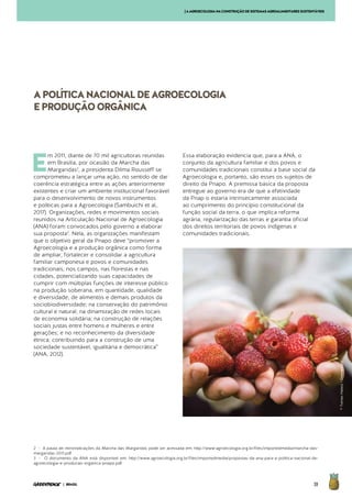 39| BRASIL
2 - A pauta de reinvindicações da Marcha das Margaridas pode ser acessada em: http://www.agroecologia.org.br/files/importedmedia/marcha-das-
margaridas-2011.pdf
3 - O documento da ANA está disponível em: http://www.agroecologia.org.br/files/importedmedia/propostas-da-ana-para-a-politica-nacional-de-
agroecologia-e-producao-organica-pnapo.pdf
E
m 2011, diante de 70 mil agricultoras reunidas
em Brasília, por ocasião da Marcha das
Margaridas2
, a presidenta Dilma Rousseff se
comprometeu a lançar uma ação, no sentido de dar
coerência estratégica entre as ações anteriormente
existentes e criar um ambiente institucional favorável
para o desenvolvimento de novos instrumentos
e políticas para a Agroecologia (Sambuichi et al,.
2017). Organizações, redes e movimentos sociais
reunidos na Articulação Nacional de Agroecologia
(ANA) foram convocados pelo governo a elaborar
sua proposta3
. Nela, as organizações manifestam
que o objetivo geral da Pnapo deve “promover a
Agroecologia e a produção orgânica como forma
de ampliar, fortalecer e consolidar a agricultura
familiar camponesa e povos e comunidades
tradicionais, nos campos, nas florestas e nas
cidades, potencializando suas capacidades de
cumprir com múltiplas funções de interesse público
na produção soberana, em quantidade, qualidade
e diversidade, de alimentos e demais produtos da
sociobiodiversidade; na conservação do patrimônio
cultural e natural; na dinamização de redes locais
de economia solidária; na construção de relações
sociais justas entre homens e mulheres e entre
gerações; e no reconhecimento da diversidade
étnica; contribuindo para a construção de uma
sociedade sustentável, igualitária e democrática”
(ANA, 2012).
Essa elaboração evidencia que, para a ANA, o
conjunto da agricultura familiar e dos povos e
comunidades tradicionais constitui a base social da
Agroecologia e, portanto, são esses os sujeitos de
direito da Pnapo. A premissa básica da proposta
entregue ao governo era de que a efetividade
da Pnap o estaria intrinsecamente associada
ao cumprimento do princípio constitucional da
função social da terra, o que implica reforma
agrária, regularização das terras e garantia oficial
dos direitos territoriais de povos indígenas e
comunidades tradicionais.
APOLÍTICANACIONALDEAGROECOLOGIA
EPRODUÇÃOORGÂNICA
[AAGROECOLOGIANACONSTRUÇÃODESISTEMASAGROALIMENTARESSUSTENTÁVEIS
©TomasHalasz/Greenpeace
 