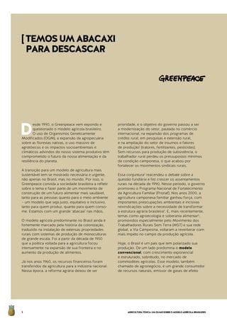 AGRICULTURATÓXICA:UMOLHARSOBREOMODELOAGRÍCOLABRASILEIRO4
D
esde 1990, o Greenpeace vem expondo e
questionado o modelo agrícola brasileiro.
O uso de Organismos Geneticamente
Modificados (OGM), a expansão da agropecuária
sobre as florestas nativas, o uso massivo de
agrotóxicos e os impactos socioambientais e
climáticos advindos do nosso sistema produtivo têm
comprometido o futuro da nossa alimentação e da
resiliência do planeta.
A transição para um modelo de agricultura mais
sustentável tem se mostrado necessária e urgente,
não apenas no Brasil, mas no mundo. Por isso, o
Greenpeace convida a sociedade brasileira a refletir
sobre o tema e fazer parte de um movimento de
construção de um futuro alimentar mais saudável,
tanto para as pessoas quanto para o meio ambiente
– um modelo que seja justo, equitativo e inclusivo,
tanto para quem produz, quanto para quem conso-
me. Estamos com um grande ‘abacaxi’ nas mãos.
O modelo agrícola predominante no Brasil ainda é
fortemente marcado pela história da colonização,
traduzido na instalação de extensas propriedades
rurais com sistemas de produção de monoculturas
de grande escala. Foi a partir da década de 1950
que a política voltada para a agricultura focou
intensamente na expansão de sua fronteira e no
aumento da produção de alimentos.
Já nos anos 1960, os recursos financeiros foram
transferidos da agricultura para a indústria nacional.
Nessa época, a reforma agrária deixou de ser
prioridade, e o objetivo do governo passou a ser
a modernização do setor, pautada no comércio
internacional, na expansão dos programas de
crédito rural, em pesquisas e extensão rural,
e na ampliação do setor de insumos e fatores
de produção1
(tratores, fertilizantes, pesticidas).
Sem recursos para produção de subsistência, o
trabalhador rural perdeu os pressupostos mínimos
da condição camponesa, o que acabou por
fortalecer os movimentos sindicais rurais.
Essa conjuntura2
reacendeu o debate sobre a
questão fundiária e fez crescer os assentamentos
rurais na década de 1990. Nesse período, o governo
promoveu o Programa Nacional de Fortalecimento
da Agricultura Familiar (Pronaf). Nos anos 2000, a
agricultura camponesa familiar ganhou força, com
importantes preocupações ambientais e incisivas
reivindicações sobre a necessidade de transformar
a estrutura agrária brasileira3
. E, mais recentemente,
temas como agroecologia e soberania alimentar4
,
promovidos especialmente pelo Movimento dos
Trabalhadores Rurais Sem Terra (MST) e sua rede
global, a Via Campesina, voltaram a reverberar com
mais ímpeto no campo da produção agrícola.
Hoje, o Brasil é um país que tem polarizado sua
produção. De um lado predomina o modelo
convencional, com crescimento exponencial
e estruturado, sobretudo, no mercado de
commodities agrícolas. Esse modelo, também
chamado de agronegócio, é um grande consumidor
de recursos naturais, emissor de gases de efeito
[TEMOSUMABACAXI
PARADESCASCAR
 