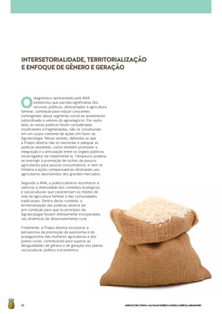 AGRICULTURATÓXICA:UMOLHARSOBREOMODELOAGRÍCOLABRASILEIRO40
O
diagnóstico apresentado pela ANA
evidenciou que parcela significativa dos
recursos públicos, direcionados à agricultura
familiar, contribuía para induzir crescentes
contingentes desse segmento social ao atrelamento
subordinado a setores do agronegócio. Por outro
lado, as novas políticas foram consideradas
insuficientes e fragmentadas, não se constituindo
em um corpo coerente de ações em favor da
Agroecologia. Nesse sentido, defendia-se que
a Pnapo deveria não só reorientar e adequar as
políticas existentes, como também promover a
integração e a articulação entre os órgãos públicos
encarregados de implementá-la. Tampouco poderia
se restringir à promoção de nichos de poucos
agricultores para poucos consumidores, e nem se
limitaria a ações compensatórias destinadas aos
agricultores desinseridos dos grandes mercados.
Segundo a ANA, a política deveria reconhecer e
valorizar a diversidade dos contextos ecológicos
e socioculturais que caracterizam os modos de
vida da agricultura familiar e das comunidades
tradicionais. Dentro desse contexto, a
territorialização das políticas deveria ser
pré-condição para que os princípios da
Agroecologia fossem efetivamente incorporados
nas dinâmicas de desenvolvimento rural.
Finalmente, a Pnapo deveria incorporar a
perspectiva da promoção da autonomia e do
protagonismo das mulheres agricultoras e dos
jovens rurais, contribuindo para superar as
desigualdades de gênero e de geração nos planos
sociocultural, político e econômico.
INTERSETORIALIDADE,TERRITORIALIZAÇÃO
EENFOQUEDEGÊNEROEGERAÇÃO
 