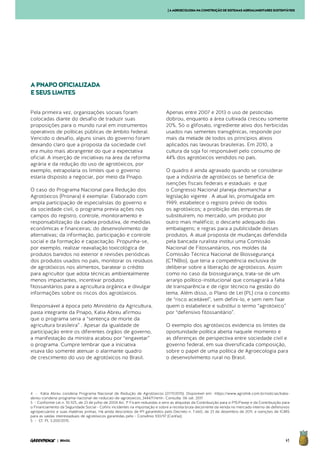 41| BRASIL
Pela primeira vez, organizações sociais foram
colocadas diante do desafio de traduzir suas
proposições para o mundo rural em instrumentos
operativos de políticas públicas de âmbito federal.
Vencido o desafio, alguns sinais do governo foram
deixando claro que a proposta da sociedade civil
era muito mais abrangente do que a expectativa
oficial. A inserção de iniciativas na área da reforma
agrária e da redução do uso de agrotóxicos, por
exemplo, extrapolaria os limites que o governo
estaria disposto a negociar, por meio da Pnapo.
O caso do Programa Nacional para Redução dos
Agrotóxicos (Pronara) é exemplar. Elaborado com
ampla participação de especialistas do governo e
da sociedade civil, o programa previa ações nos
campos do registro, controle, monitoramento e
responsabilização da cadeia produtiva, de medidas
econômicas e financeiras; do desenvolvimento de
alternativas; da informação, participação e controle
social e da formação e capacitação. Propunha-se,
por exemplo, realizar reavaliação toxicológica de
produtos banidos no exterior e revisões periódicas
dos produtos usados no país, monitorar os resíduos
de agrotóxicos nos alimentos, baratear o crédito
para agricultor que adota técnicas ambientalmente
menos impactantes, incentivar produtos
fitossanitários para a agricultura orgânica e divulgar
informações sobre os riscos dos agrotóxicos.
Responsável à época pelo Ministério da Agricultura,
pasta integrante da Pnapo, Katia Abreu afirmou
que o programa seria a “sentença de morte da
agricultura brasileira” . Apesar da igualdade de
participação entre os diferentes órgãos de governo,
a manifestação da ministra acabou por “engavetar”
o programa. Cumpre lembrar que a iniciativa
visava tão somente atenuar o alarmante quadro
de crescimento do uso de agrotóxicos no Brasil.
Apenas entre 2007 e 2013 o uso de pesticidas
dobrou, enquanto a área cultivada cresceu somente
20%. Só o glifosato, ingrediente ativo dos herbicidas
usados nas sementes transgênicas, responde por
mais da metade de todos os princípios ativos
aplicados nas lavouras brasileiras. Em 2010, a
cultura da soja foi responsável pelo consumo de
44% dos agrotóxicos vendidos no país.
O quadro é ainda agravado quando se considerar
que a indústria de agrotóxicos se beneficia de
isenções fiscais federais e estaduais e que
o Congresso Nacional planeja desmanchar a
legislação vigente . A atual lei, promulgada em
1989, estabelece o registro prévio de todos
os agrotóxicos; a proibição das empresas de
substituírem, no mercado, um produto por
outro mais maléfico; o descarte adequado das
embalagens; e regras para a publicidade desses
produtos. A atual proposta de mudanças defendida
pela bancada ruralista institui uma Comissão
Nacional de Fitossanitários, nos moldes da
Comissão Técnica Nacional de Biossegurança
(CTNBio), que teria a competência exclusiva de
deliberar sobre a liberação de agrotóxicos. Assim
como no caso da biossegurança, trata-se de um
arranjo político-institucional que consagrará a falta
de transparência e de rigor técnico na gestão do
tema. Além disso, o Plano de Lei (PL) cria o conceito
de “risco aceitável”, sem defini-lo, e sem nem fixar
quem o estabelece e substitui o termo “agrotóxico”
por “defensivo fitossanitário”.
O exemplo dos agrotóxicos evidencia os limites da
oportunidade política aberta naquele momento e
as diferenças de perspectiva entre sociedade civil e
governo federal, em sua diversificada composição,
sobre o papel de uma política de Agroecologia para
o desenvolvimento rural no Brasil.
APNAPOOFICIALIZADA
ESEUSLIMITES
4 - Kátia Abreu condena Programa Nacional de Redução de Agrotóxicos (27/11/2015). Disponível em: <https://www.agrolink.com.br/noticias/katia-
abreu-condena-programa-nacional-de-reducao-de-agrotoxicos_344471.html>. Consulta: 06 set. 2017
5 - Conforme Lei n. 10.925, de 23 de julho de 2004 Art. 1º Ficam reduzidas a zero as alíquotas da Contribuição para o PIS/Pasep e da Contribuição para
o Financiamento da Seguridade Social - Cofins incidentes na importação e sobre a receita bruta decorrente da venda no mercado interno de defensivos
agropecuários e suas matérias primas. Há ainda descontos de IPI garantidos pelo Decreto n. 7.660, de 23 de dezembro de 2011, e isenções de ICMS
para as saídas interestaduais de agrotóxicos garantidas pelo - Convênio 100/97 (Confaz).
5 - Cf. PL 3.200/2015.
[AAGROECOLOGIANACONSTRUÇÃODESISTEMASAGROALIMENTARESSUSTENTÁVEIS
 