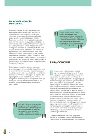 AGRICULTURATÓXICA:UMOLHARSOBREOMODELOAGRÍCOLABRASILEIRO42
Embora o Planapo tenha ficado aquém das
expectativas da sociedade civil, seu anúncio
representou um avanço político de grande
relevância no processo de institucionalização
da perspectiva agroecológica pelo Estado.
Sua maior novidade esteve ligada à criação de
espaços intersetoriais para gestão, participação e
controle social das políticas. Nesse sentido, alguns
avanços significativos foram obtidos, tais como
o Programa Nacional de Sementes e Mudas para
a Agricultura Familiar, o fomento aos núcleos de
Agroecologia junto a instituições de pesquisa e
de ensino superior e tecnológico, o lançamento
de editais de Assistência Técnica e Extensão Rural
com enfoque agroecológico com cota de 50% para
mulheres e o lançamento de editais públicos para o
fortalecimento de redes territoriais de Agroecologia
(Programa Ecoforte).
Embora essas iniciativas apontem caminhos
promissores para a reorientação das políticas para
o desenvolvimento rural, cabe ressaltar que esses
e outros avanços estão condicionados ao ambiente
institucional moldado pelos e para os agentes do
agronegócio. Segue sendo bastante limitada a
margem de manobra política conquistada para que
inovações voltadas à efetiva reestruturação nos
sistemas agroalimentares sejam assimiladas
pelo Estado.
UMNICHODEINOVAÇÃO
INSTITUCIONAL
E
m que pese o notável avanço político
representado pelo lançamento da Pnapo,
a proposta agroecológica permanece sem
capacidade de pesar sobre a correlação de
forças que sustenta a economia do agronegócio.
A democratização dos sistemas agroalimentares
deve ser o foco de qualquer política de viés
agroecológico. Isso implica confrontar o poder
exercido pelas corporações transnacionais sobre
todas as etapas da cadeia agroalimentar. Ao
mesmo tempo, implica que as políticas apoiem a
relocalização dos sistemas agroalimentares. Entre
outros aspectos, relocalizar significa descentralizar
os mecanismos de governança dos sistemas
agroalimentares, atribuindo maior poder a atores
sociais organizados em redes territoriais, em
detrimento do controle exercido a partir de marcos
legais, regras comerciais e parâmetros técnicos
moldados pelas corporações agroalimentares.
Sendo assim, o território deve ser a escala de
referência para o desenvolvimento de novos
sistemas agroalimentares.
O território é também o espaço geográfico
em que se expressam conflitos entre modelos
contrastantes de desenvolvimento. Por essa razão,
PARACONCLUIR
Para que o governo possa avançar
na agenda da agroecologia, é
necessário que o mesmo programe
medidas de retirada de apoio ao
agronegócio, como as amplas
isenções tributárias das quais o
setor dos agrotóxicos se beneficia
Em que pese o notável avanço
político representado pelo
lançamento da Política Nacional de
Agroecologia e Produção Orgânica,
a proposta agroecológica permanece
sem capacidade de pesar sobre a
correlação de forças que sustenta a
economia do agronegócio
 