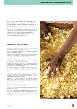 43| BRASIL
é por excelência um espaço para politização das
políticas públicas, ou seja, para a construção de
atores coletivos atuantes na defesa e promoção de
projetos próprios para o desenvolvimento local.
Por último, para que o governo possa avançar na
agenda da Agroecologia é necessário que programe
medidas de retirada de apoio ao agronegócio,
como as amplas isenções tributárias das quais o
setor dos agrotóxicos se beneficia.
REFERÊNCIAS BIBLIOGRÁFICAS
BELASCO, W. O que iremos comer amanhã? Uma história do futuro da
alimentação. São Paulo: Editora Senac, 2009. 415 p.
FARELLY, M. Agroecology contributes to the Sustainable Development
Goals. Farming Matters, set. 2016
INTERNATIONAL ASSESSMENT OF AGRICULTURAL KNOWLEDGE,
SCIENCE AND TECHNOLOGY FOR DEVELOPMENT (IAASTD): global
report / edited by Beverly D. McIntyre [et al.]. 2009
IPES-FOOD. 2016. From uniformity to diversity: a paradigma shift from
industrial agriculture to diversified agroecological systems. International
Panel on Experts on Sustainable Food Systems.
MÉNDEZ, V & BACON, CHRISTOPHER & COHEN, ROSEANN &
GLIESSMAN, STEPHEN &, Editors. 2016. Agroecology: a transdisciplinary,
participatory and action-oriented approach.
PETERSEN, P., MUSSOI, E.M., DAL SOGLIO, F., 2013. Institutionalization
of the Agroecological Approach in Brazil: Advances and Challenges.
Agroecol. Sustain. Food Syst. 37, 103-114. doi:10.1080/10440046.2012.7
35632
PÉREZ-MAR. In, A.M; ROGÉ, P.; ALTIERI, M.A.; FORERO, L.F.U.;
SILVEIRA, L.; OLIVEIRA, V.M.; DOMINGUES-LEIVA, B. E. (2017).
Agroecological and Social Transformations for Coexistence with Semi-
Aridity in Brazil. Sustainability, 2017, 9, 990.
SAMBUICHI. R.H.R; MOURA, I. F.; MATTOS, L.M.; ÁVILA, M.L; SPÍNOLA,
P.A.C; SILVA, A.P.M. (Org.). A política nacional de agroecologia e
produção orgânica no Brasil: uma trajetória de luta pelo desenvolvimento
rural sustentável. Brasília, DF: Ipea, 2017
SCHMITT et al (no prelo). A experiência brasileira de construção de
políticas públicas em favor da agroecologia.
SANTOS, B. S. Para uma sociologia das ausências e uma sociologia das
emergências. s/d. 52 p.
SCHUTTER, O. Report of the Special Rapporteur on the right to food.
Final report: The transformative potential of the right to food (2014)
UNCTAD. Wake up before it is too late: Make agriculture truly sustainable
now for food security in a changing climate. Trade and Environment
Review 2013
[AAGROECOLOGIANACONSTRUÇÃODESISTEMASAGROALIMENTARESSUSTENTÁVEIS
©ValdemirCunha/Greenpeace
 